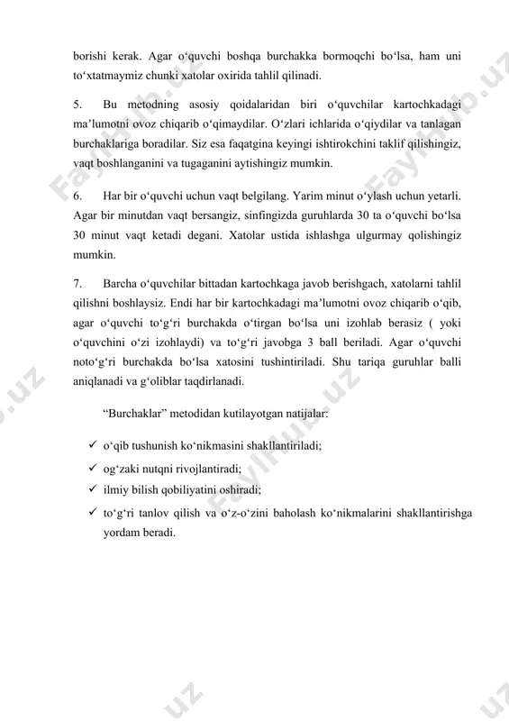 vob berishgach, xatolarni tahlil qilishni boshlaysiz. endi har bir kartochkadagi maʼlumotni ovoz chiqarib oʻqib, agar oʻquvchi toʻgʻri burchakda oʻtirgan boʻlsa uni izohlab berasiz ( yoki oʻquvchini oʻzi izohlaydi) va toʻgʻri javobga 3 ball beriladi. agar oʻquvchi notoʻgʻri burchakda boʻlsa xatosini tushintiriladi. shu tariqa guruhlar balli aniqlanadi va gʻoliblar taqdirlanadi. “burchaklar” metodidan kutilayotgan natijalar: · o‘qib tushunish ko‘nikmasini shakllantiriladi; · og‘zaki nutqni rivojlantiradi; · ilmiy bilish qobiliyatini oshiradi; · to‘g‘ri tanlov qilish va o‘z-o‘zini baholash ko‘nikmalarini shakllantirishga yordam beradi.