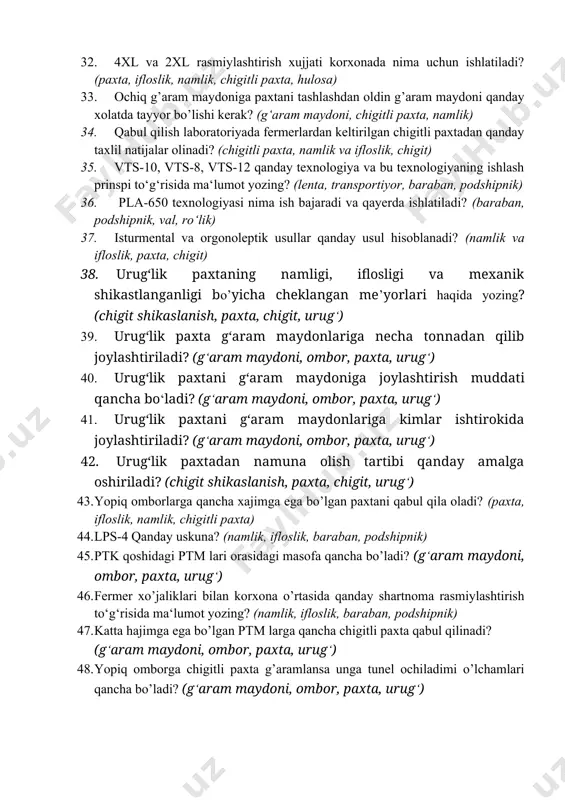 a vxs-m1 asboblarida namlikni qanday aniqlanadi? (namlik, ifloslik, paxta, chigit) 31. urug‘lik paxta yetishtirilgan paxta maydonlarida aprobatsiya ishlari to’g’risida ma’lumot yozing? (paxta, urug‘, chigit, urug‘lik paxta ) 32. 4xl va 2xl rasmiylashtirish xujjati korxonada nima uchun ishlatiladi? (paxta, ifloslik, namlik, chigitli paxta, hulosa) 33. ochiq g’aram maydoniga paxtani tashlashdan oldin g’aram maydoni qanday xolatda tayyor bo’lishi kerak? (g‘aram maydoni, chigitli paxta, namlik) 34. qabul qilish laboratoriyada fermerlardan keltirilgan chigitli paxtadan qanday taxlil natijalar olinadi? (chigitli paxta, namlik va ifloslik, chigit) 35. vts-10, vts-8, vts-12 qanday texnologiya va bu texnologiyaning ishlash prinspi to‘g‘risida ma‘lumot yozing? (lenta, transportiyor, baraban, podshipnik) 36. pla-650 texnologiyasi nima ish bajaradi va qayerda ishlatiladi? (baraban, podshipnik, val, ro‘lik) 37. isturmental va orgonoleptik usullar qanday usul hisoblanadi? (namlik va ifloslik, paxta, chigit) 38. urug‘lik paxtaning namligi, iflosligi va mexanik shikastlanganligi bo’yicha cheklangan me’yorlari haqida yozing? (chigit shikaslanish, paxta, chigit, urug‘) 39. urug‘lik paxta g‘aram maydonlariga necha tonnadan qilib …