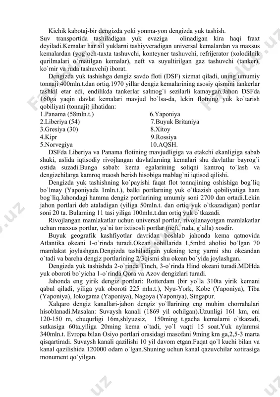 evaziga olinadigan kira haqi fraxt deyiladi.kemalar har xil yuklarni tashiyveradigan universal kemalardan va maxsus kemalardan (yog`och-taxta tashuvchi, konteyner tashuvchi, refrijerator (xolodilnik qurilmalari o`rnatilgan kemalar), neft va suyultirilgan gaz tashuvchi (tanker), ko`mir va ruda tashuvchi) iborat. dengizda yuk tashishga dengiz savdo floti (dsf) xizmat qiladi, uning umumiy tonnaji 400mln.t.dan ortiq.1970 yillar dengiz kemalarining asosiy qismini tankerlar tashkil etar edi, endilikda tankerlar salmog`i sezilarli kamaygan.jahon dsfda 160ga yaqin davlat kemalari mavjud bo`lsa-da, lekin flotning yuk ko`tarish qobiliyati (tonnaji) jihatidan: 1.panama (58mln.t.) 6.yaponiya 2.liberiya (54) 7.buyuk britaniya 3.gresiya (30) 8.xitoy 4.kipr 9.rossiya 5.norvegiya 10.aqsh. dsfda liberiya va panama flotining mavjudligiga va etakchi ekanligiga sabab shuki, aslida iqtisodiy rivojlangan davlatlarning kemalari shu davlatlar bayrog`i ostida suzadi.bunga sabab: kema egalarining soliqni kamroq to`lash va dengizchilarga kamroq maosh berish hisobiga mablag`ni iqtisod qilishi. dengizda yuk tashishning ko`payishi faqat flot tonnajining oshishiga bog`liq bo`lmay (yaponiyada 1mln.t.), balki portlarning yuk o`tkazish qobiliyatiga ham bog`liq.jahondagi hamma dengiz portlarining umumiy …