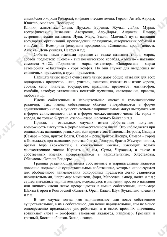 ственные. большую часть составляют нарицательные существительные, представляющие собой обобщенное наименование предметов (город, улица, студент, счастье и т.д.), меньшую часть образуют имена собственные, являющиеся названиями единичных предметов, выделенных из ряда однородных (ташкент, индия, черчилль, александр и т.п.). собственными существительными являются имена, отчества, фамилии, псевдонимы и прозвища людей: михаил юрьевич лермонтов, максим горький (алексей максимович пешков), львиное сердце (прозвище английского короля ричарда); мифологические имена: геракл, антей, аврора, юпитер, аполлон, посейдон; клички животных: сивка, дружок, буренка, жучка, лайка, мурка; географические названия: австралия, аму-дарья, андижан, памир; астрономические названия: луна, марс, земля, млечный путь; названия государств, организаций, произведений, праздников, исторических событий и т.п. англия, всемирная федерация профсоюзов, «священная кровь (повесть айбека), день учителя, навруз и т.д. собственными именами признаются также названия типов, марок, сортов предметов: «союз» - тип космического корабля, «антей» - название самолета ан-22, «горизонт» - марка телевизора, «запорожец» - марка автомобиля, «пахтакор» - сорт конфет. но они служат для выделения не единичных предметов, …