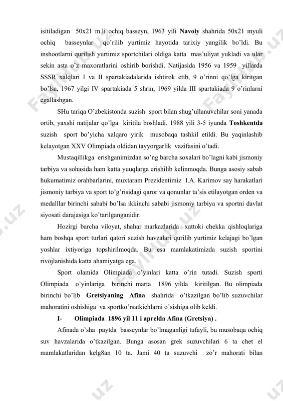 . sport olamida olimpiada o’yinlari katta o’rin tutadi. suzish sporti olimpiada o’yinlariga birinchi marta 1896 yilda kiritilgan. bu olimpiada birinchi bo’lib gretsiyaning afina shahrida o’tkazilgan bo’lib suzuvchilar mahoratini oshishiga va sportko’rsatkichlarni o’sishiga olib keldi. i- olimpiada 1896 yil 11 i aprelda afina (gretsiya) . afinada o’sha paytda basseynlar bo’lmaganligi tufayli, bu musobaqa ochiq suv havzalarida o’tkazilgan. bunga asosan grek suzuvchilari 6 ta chet el mamlakatlaridan kelg8an 10 ta. jami 40 ta suzuvchi zo’r mahorati bilan musobaqalashdi. 40 ming tomoshabin musobaqalarni tomosha qilishdi. grek suzuvchilari 12 t oltin medaldan 7 tasiga sazovor bo’lib 1 o’rinni olgan. ii- olimpiada 1900 yil 20-27 iyul parij (fransiya) da o’tkazilib, avstraliya, avstriya, belgiya angliya, vengriya, germaniya, gollandiya, daniya , italiya va aqsh kabi davlatlardan suzuvchilar ishtirok etishgan. iii- olimpiada 1904 yil 10-19 sent luis (aqsh) iv- olimpiada 1908 y, 15-26 iyul london (angliya) v- olimpiada 1912 y, 9-18 iyul stokgolm (shvetsiya) vi- olimpiada 1920 y, …