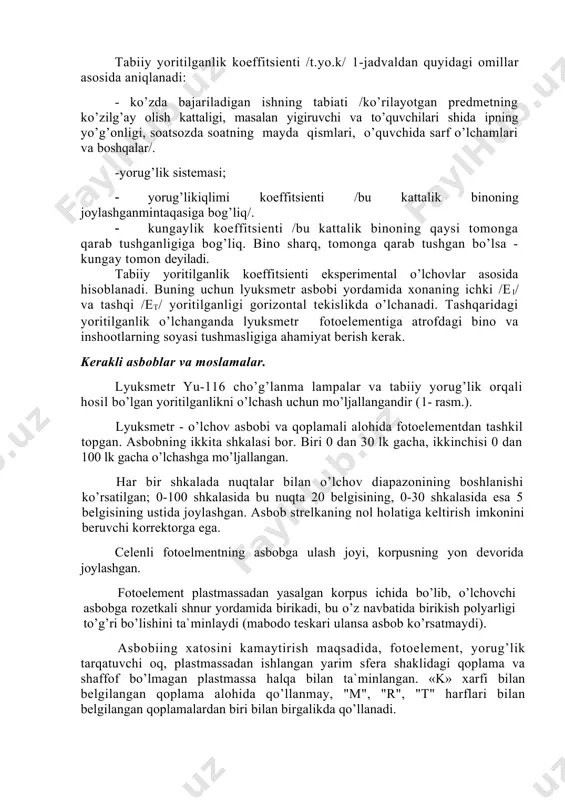nadi. buning uchun lyuksmetr asbobi yordamida xonaning ichki /ei/ va tashqi /et/ yoritilganligi gorizontal tekislikda o’lchanadi. tashqaridagi yoritilganlik o’lchanganda lyuksmetr fotoelementiga atrofdagi bino va inshootlarning soyasi tushmasligiga ahamiyat berish kerak. kerakli asboblar va moslamalar. lyuksmetr yu-116 cho’g’lanma lampalar va tabiiy yorug’lik orqali hosil bo’lgan yoritilganlikni o’lchash uchun mo’ljallangandir (1- rasm.). lyuksmetr - o’lchov asbobi va qoplamali alohida fotoelementdan tashkil topgan. asbobning ikkita shkalasi bor. biri 0 dan 30 lk gacha, ikkinchisi 0 dan 100 lk gacha o’lchashga mo’ljallangan. har bir shkalada nuqtalar bilan o’lchov diapazonining boshlanishi ko’rsatilgan; 0-100 shkalasida bu nuqta 20 belgisining, 0-30 shkalasida esa 5 belgisining ustida joylashgan. asbob strelkaning nol holatiga keltirish imkonini beruvchi korrektorga ega. celenli fotoelmentning asbobga ulash joyi, korpusning yon devorida joylashgan. fotoelement plastmassadan yasalgan korpus ichida bo’lib, o’lchovchi asbobga rozetkali shnur yordamida birikadi, bu o’z navbatida birikish polyarligi to’g’ri bo’lishini ta`minlaydi (mabodo teskari ulansa asbob ko’rsatmaydi). asbobiing xatosini kamaytirish maqsadida, fotoelement, yorug’lik tarqatuvchi …