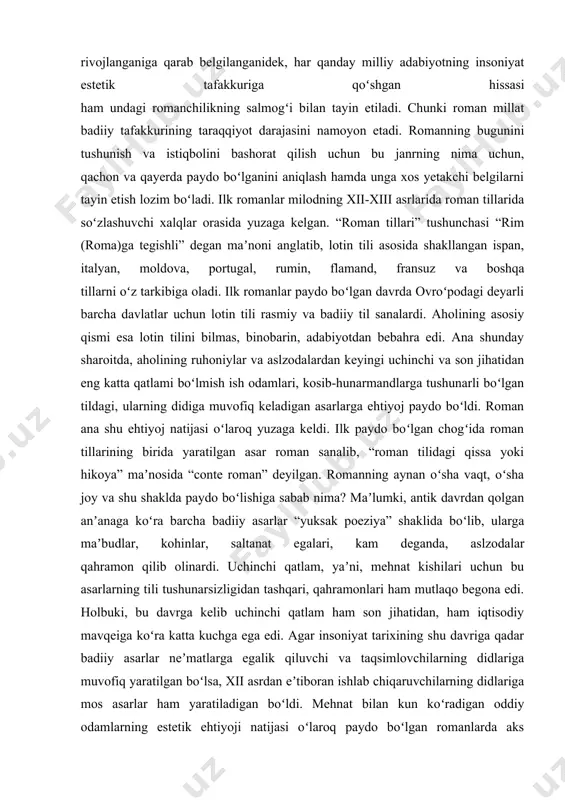 ng o‘ziga xos badiiy olamini kashf etish, romanchilikda ayol qalbi manzaralarining ruhiypsixologik omillarini aniqlash maqolaning dolzarbligi va zaruratini belgilaydi. har qanday mamlakatning iqtisodiy qudrati ogʻir sanoatining qanchalik rivojlanganiga qarab belgilanganidek, har qanday milliy adabiyotning insoniyat estetik tafakkuriga qoʻshgan hissasi ham undagi romanchilikning salmogʻi bilan tayin etiladi. chunki roman millat badiiy tafakkurining taraqqiyot darajasini namoyon etadi. romanning bugunini tushunish va istiqbolini bashorat qilish uchun bu janrning nima uchun, qachon va qayerda paydo boʻlganini aniqlash hamda unga xos yetakchi belgilarni tayin etish lozim boʻladi. ilk romanlar milodning xii-xiii asrlarida roman tillarida soʻzlashuvchi xalqlar orasida yuzaga kelgan. “roman tillari” tushunchasi “rim (roma)ga tegishli” degan maʼnoni anglatib, lotin tili asosida shakllangan ispan, italyan, moldova, portugal, rumin, flamand, fransuz va boshqa tillarni oʻz tarkibiga oladi. ilk romanlar paydo boʻlgan davrda ovroʻpodagi deyarli barcha davlatlar uchun lotin tili rasmiy va badiiy til sanalardi. aholining asosiy qismi esa lotin tilini bilmas, binobarin, adabiyotdan bebahra edi. ana shunday …