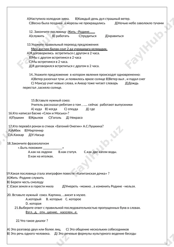 и анвар тоже читает словарь д)дождь перестал ,засияло солнце. 15.вставьте нужный союз: учитель рассказал ребятам о том , ….. сейчас работают выпускники а) куда в) когда с) откуда д) где 16.кто написал басню «слон и моська»? а)пушкин в)крылов с)гоголь д) некрасо 17.кто перевёл роман в стихах «евгений онегин» а.с.пушкина? а)айбек в)миртемир с)а.каххар д)у.насыр 18.закончите фразеологизм «.быть похожим ___________» а.как на ладони в.как статуя. с.как две капли воды. d.как на иголках. 19.какая пословица стала эпиграфом повести «капитанская дочка» ? а)жить -родине служить в) береги честь смолоду с )своя земля и в горести мила д)умереть –можно , а изменить родине –нельзя. 20. вставьте нужный союз. картина, …висит в музее. а.который в. которые с. которое d. которая 21.выберите ответ с правильной последовательностью пропущенных букв в словах. взгл…д, отн…шение, населен…е. 22.что такое диалог ? а) это разговор двух или более лиц. с) это общение нескольких собеседников в) это речь одного человека. д) это речевые …