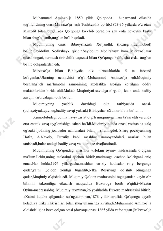 a). muqimiy taxminan,26 yoshlarida buxoro madrasasini bitirib, «xatmi kutub» qilgandan so`ng,taxminan,1876 yillar atrofida qo`qonga qaytib keladi.va tirikchilik ishlari bilan shug`ullanishga kirishadi.muhammad aminxo`ja o`qishdaligida beva qolgan otasi (darvoqe,onasi 1865 yilda vafot etgan.)mirzaxo`ja ziyodabibi ismli ayolga uylangan edi.bu ayolning birinchi turmushidan sanambibi nomli qizi bo`lgan.muqimiy sanambibiga uylanadi.revolyatsiyaga qadar yozilgan ma’lumotlarda (n.p.osroumov,m.f.gavrilov)muqimiyning akbarxo`ja ismli o`g`li bo`lgani aytiladi. mustaqil oila qurgan muhammad aminxo`ja boshiga turmush tashvishlari tushadi.u avval qo`qon er qurilish mahkamasida mirzalik vazifasida ishlaydi.u o`z vazifasiga ko`ra qo`qon va uning atroflaridagi qishloqlarga tez-tez chiqib turadi va dehqonlarning turmush sharoitlari, qishloqlarning ahvoli bilan yaqindan tanishish imkoniyatiga ega bo`ladi.shoir dehqonlarning nochor hayoti, yirtiq-yamoq kiyimlarini, och-yalang`och farzandlarini ko`rdi.ayni paytda,qishloq boylarining tekinxo`rlik bilan shoxona kun kechirishlariga, beshafqat,zolim va adolatsiziligiga jonli guvoh bo`ladi. muqimiy qo`qon er mahkamasida uzoq ishlay olmadi.shoir ijodida vayron qishloqlar,qashshoq dehqonlar,son-sanoqsiz soliqlar,zo`ravon,shafqatsiz amaldorlar temasi ko`proq ishlanishiga uning ana shu vazifada ishlashi sababchi bo`ldi.ozbek demokratik adabiyotining shox asarlaridan «tanobchilar»satirasi-ning, «sayohatnomalar» tsiklining asosiy mazmun va g`oyasi ana …