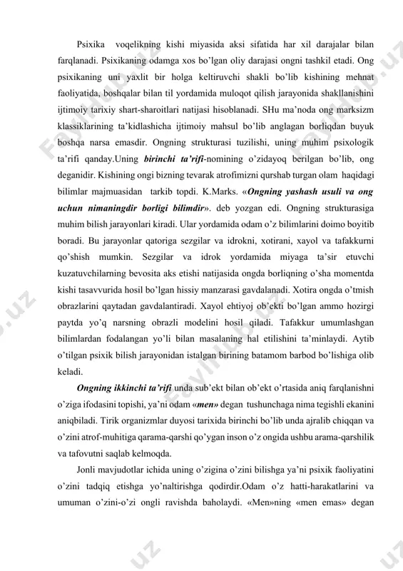 ida muloqot qilish jarayonida shakllanishini ijtimoiy tarixiy shart-sharoitlari natijasi hisoblanadi. shu ma’noda ong marksizm klassiklarining ta’kidlashicha ijtimoiy mahsul bo’lib anglagan borliqdan buyuk boshqa narsa emasdir. ongning strukturasi tuzilishi, uning muhim psixologik ta’rifi qanday.uning birinchi ta’rifi-nomining o’zidayoq berilgan bo’lib, ong deganidir. kishining ongi bizning tevarak atrofimizni qurshab turgan olam haqidagi bilimlar majmuasidan tarkib topdi. k.marks. «ongning yashash usuli va ong uchun nimaningdir borligi bilimdir». deb yozgan edi. ongning strukturasiga muhim bilish jarayonlari kiradi. ular yordamida odam o’z bilimlarini doimo boyitib boradi. bu jarayonlar qatoriga sezgilar va idrokni, xotirani, xayol va tafakkurni qo’shish mumkin. sezgilar va idrok yordamida miyaga ta’sir etuvchi kuzatuvchilarning bevosita aks etishi natijasida ongda borliqning o’sha momentda kishi tasavvurida hosil bo’lgan hissiy manzarasi gavdalanadi. xotira ongda o’tmish obrazlarini qaytadan gavdalantiradi. xayol ehtiyoj ob’ekti bo’lgan ammo hozirgi paytda yo’q narsning obrazli modelini hosil qiladi. tafakkur umumlashgan bilimlardan fodalangan yo’li bilan masalaning hal etilishini ta’minlaydi. aytib o’tilgan psixik bilish jarayonidan istalgan …