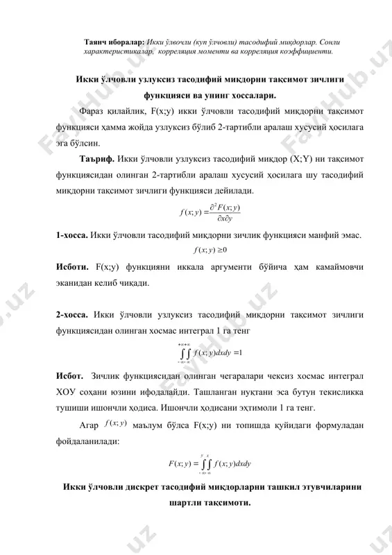 ифий миқдорлар. сонли характеристикалар, корреляция моменти ва корреляция коэффициенти. икки ўлчовли узлуксиз тасодифий миқдорни тақсимот зичлиги функцияси ва унинг хоссалари. фараз қилайлик, f(х;у) икки ўлчовли тасодифий миқдорни тақсимот функцияси ҳамма жойда узлуксиз бўлиб 2-тартибли аралаш хусусий ҳосилага эга бўлсин. таъриф. икки ўлчовли узлуксиз тасодифий миқдор (х;y) ни тақсимот функциясидан олинган 2-тартибли аралаш хусусий ҳосилага шу тасодифий миқдорни тақсимот зичлиги функцияси дейилади. 1-хосса. икки ўлчовли тасодифий миқдорни зичлик функцияси манфий эмас. исботи. f(х;у) функцияни иккала аргументи бўйича ҳам камаймовчи эканидан келиб чиқади. 2-хосса. икки ўлчовли узлуксиз тасодифий миқдорни тақсимот зичлиги функциясидан олинган хосмас интеграл 1 га тенг исбот. зичлик функциясидан олинган чегаралари чексиз хосмас интеграл хоу соҳани юзини ифодалайди. ташланган нуқтани эса бутун текисликка тушиши ишончли ҳодиса. ишончли ҳодисани эҳтимоли 1 га тенг. агар маълум бўлса f(х;у) ни топишда қуйидаги формуладан фойдаланилади: икки ўлчовли дискрет тасодифий миқдорларни ташкил этувчиларини шартли тақсимоти. шартли математик кутиш. бизга маълумки, а ва в ҳодисалар боғлиқ …