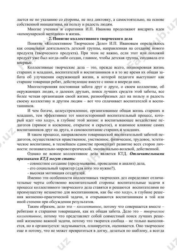 ятельно, на основе собственной инициативы, на пользу и радость людям. многие ученики и соратники и.п. иванова продолжают внедрять идеи «коммунарской методики» в жизнь. 2. понятие коллективного творческого дела понятие «коллективное творческое дело» и.п. ивановым определялось как социальная деятельность детской группы, направленная на создание нового продукта (творческого продукта). при этом не важно, если этот или похожий продукт уже был когда-либо создан, главное, чтобы детская группа, создавала его впервые. коллективные творческие дела – это, прежде всего, полнокровная жизнь старших и младших, воспитателей и воспитанников и в то же время их общая забота об улучшении окружающей жизни, в которой педагоги выступают как старшие товарищи ребят, действующие вместе с ними и впереди них. многосторонняя постоянная забота друг о друге, о своем коллективе, об окружающих людях, о далеких друзьях, поиск лучших средств этой заботы, все более четкая организация своей жизни, разнообразных дел на пользу и радость своему коллективу и другим людям – вот что сплачивает …