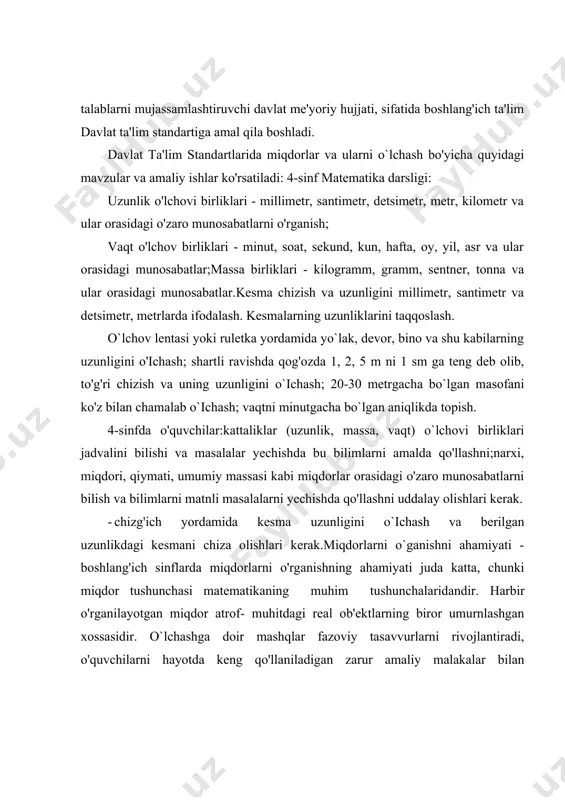 i bilish va bilimlarni matnli masalalarni yechishda qo'llashni uddalay olishlari kerak. - chizg'ich yordamida kesma uzunligini о`ichash va berilgan uzunlikdagi kesmani chiza olishlari kerak.miqdorlarni o`ganishni ahamiyati - boshlang'ich sinflarda miqdorlarni o'rganishning ahamiyati juda katta, chunki miqdor tushunchasi matematikaning muhim tushunchalaridandir. harbir o'rganilayotgan miqdor atrof- muhitdagi real ob'ektlarning biror umurnlashgan xossasidir. o`lchashga doir mashqlar fazoviy tasavvurlarni rivojlantiradi, o'quvchilarni hayotda keng qo'llaniladigan zarur amaliy malakalar bilan qurollantiradi. demak, miqdorlarni o'rganish ta'limni hayot bilan bog’lovchi vositalardan biridir. mavzuning mazmun-mohiyati shundaki, o'quvchilar ongida miqdorlar tushunchasini tarkib toptirish va miqdorlarni o'lchash ko'nikma va malakalarini hosil qilish yo`llarini tahlil qilishdir. kurs ishining predmeti – boshlang`ich sinflarda matematika darslarida о`rganiladigan miqdorlar, ularning turlari hamda ularni o'lchash haqidagi bilim, ko'nikma va malakalarni shakllantirishning pedagogik asoslari va ularni amaliyotga joriy qilish yo`llari. kurs ishining maqsadi – iv sinf o’quvchilarining o`lchovlarni o`rganishga doir bilimlarini shakillantirishning nazariy va uslubiy asoslarini ishlab chiqishdan iboratdir. kurs ishining vazifalari:1) boshlang’ich sinflarda matematika darslarining tashkil …