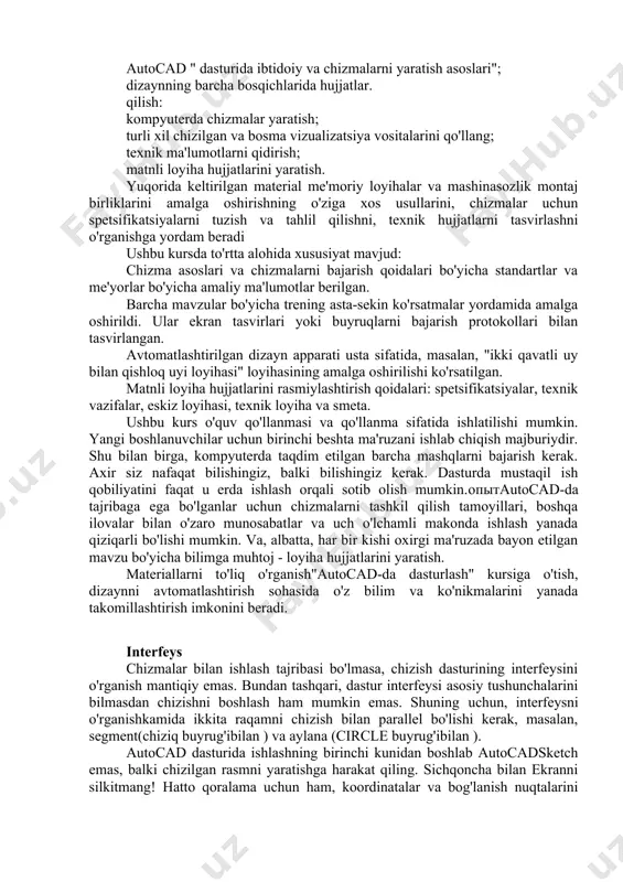 asini va chizilgan dizayn shablonlarini mustaqil ravishda tayyorlang, o'zingizni yarating va mavjud bloklardan (ob'ektlar guruhlaridan) foydalaning, bosib chiqarish uchun chizmalarni chiqaring; dizayn hujjatlarini elektron pochta orqali jo'natish va internetga joylashtirish uchun qulay shaklda taqdim etish. autocad-da loyihalash " fanini o'rgangach, talaba kerak: bir fikr bor: kompyuter chizmachilik dasturlari imkoniyatlari, dizayn bosqichlarini o'tish tartibi. bilish: autocad " dasturida ibtidoiy va chizmalarni yaratish asoslari"; dizaynning barcha bosqichlarida hujjatlar. qilish: kompyuterda chizmalar yaratish; turli xil chizilgan va bosma vizualizatsiya vositalarini qo'llang; texnik ma'lumotlarni qidirish; matnli loyiha hujjatlarini yaratish. yuqorida keltirilgan material me'moriy loyihalar va mashinasozlik montaj birliklarini amalga oshirishning o'ziga xos usullarini, chizmalar uchun spetsifikatsiyalarni tuzish va tahlil qilishni, texnik hujjatlarni tasvirlashni o'rganishga yordam beradi ushbu kursda to'rtta alohida xususiyat mavjud: chizma asoslari va chizmalarni bajarish qoidalari bo'yicha standartlar va me'yorlar bo'yicha amaliy ma'lumotlar berilgan. barcha mavzular bo'yicha trening asta-sekin ko'rsatmalar yordamida amalga oshirildi. ular ekran tasvirlari yoki buyruqlarni bajarish protokollari bilan tasvirlangan. …