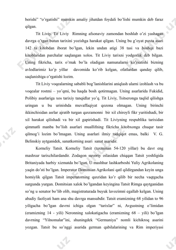 qlab, tarixiy voqealarning sabablarini ayrim shaxsning ish va xarakatlarida ko’rgan xolos. polibiy tarix chinakam voqealarni izohlashga va bu voqealarning keyinchalik taraqqiyot yo’lini belgilashga imkon beradi. yani tarix “nasixat berishi” “o’rgatishi” mumkin amaliy jihatdan foydali bo’lishi mumkin deb faraz qilgan. tit liviy. tit liviy rimning afsonaviy zamondan boshlab o’zi yashagan davrga o’tgan butun tarixini yozishga harakat qilgan. uning bu g’oyat puxta asari 142 ta kitobdan iborat bo’lgan, lekin undan atigi 38 tasi va boshqa bazi kitoblaridan parchalar saqlangan xolos. tit liviy tarixni yodgorlik deb bilgan. uning fikricha, tarix o’rnak bo’la oladigan namunalarni ko’rsatishi bizning avlodlarimiz ko’p yillar davomida ko’rib kelgan, ofatlardan qanday qilib, saqlanishiga o’rgatishi lozim. tit liviy voqealarning sababli bog’lanishlarini aniqlash ularni izohlash va bu voqealar rostmi – yo’qmi, bu haqda bosh qotirmagan. uning asarlarida fukidid, polibiy asarlariga xos tarixiy tanqidlar yo’q. tit liviy, tsitseronga taqlid qilishga uringan u bu urinishda muvaffaqiyat qozona olmagan. uning birinchi ikkinchisidan asrlar ajratib turgan …