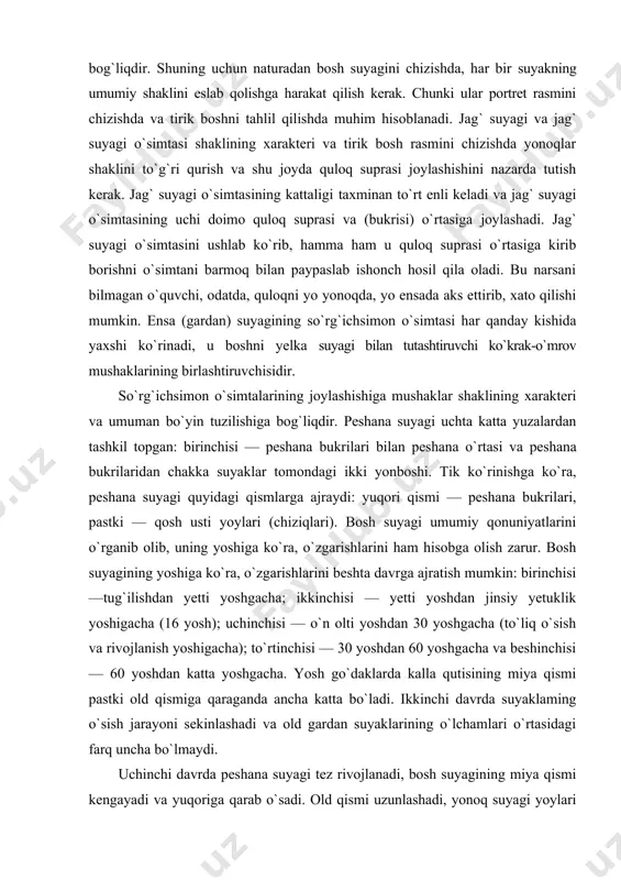 qosh usti yoylari (chiziqlari). bosh suyagi umumiy qonuniyatlarini o`rganib olib, uning yoshiga ko`ra, o`zgarishlarini ham hisobga olish zarur. bosh suyagining yoshiga ko`ra, o`zgarishlarini beshta davrga ajratish mumkin: birinchisi —tug`ilishdan yetti yoshgacha; ikkinchisi — yetti yoshdan jinsiy yetuklik yoshigacha (16 yosh); uchinchisi — o`n olti yoshdan 30 yoshgacha (to`liq o`sish va rivojlanish yoshigacha); to`rtinchisi — 30 yoshdan 60 yoshgacha va beshinchisi — 60 yoshdan katta yoshgacha. yosh go`daklarda kalla qutisining miya qismi pastki old qismiga qaraganda ancha katta bo`ladi. ikkinchi davrda suyaklaming o`sish jarayoni sekinlashadi va old gardan suyaklarining o`lchamlari o`rtasidagi farq uncha bo`lmaydi. uchinchi davrda peshana suyagi tez rivojlanadi, bosh suyagining miya qismi kengayadi va yuqoriga qarab o`sadi. old qismi uzunlashadi, yonoq suyagi yoylari keskin yozila boshlaydi. kalla suyagi uzil- kesil, ya’ni katta kishilarga xos ravishda shakllanadi. to`rtinchi davrda suyaklar o`sishdan to`xtaydi va hech qanday o`zgarish sodir bo`lmaydi. beshinchi davrda old qismi o`zgara boshlaydi, ya’ni kichrayadi, tishlar to`kila boshlaydi. buning …