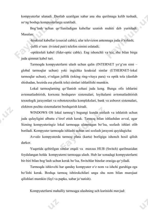 kabel (fider-optic cable). eng ishonchli va tez, shu bilan birga juda qimmat kabel turi. tarmoqda kompyuterlarni ulash uchun qalin (internet yo‘g‘on simi –global tarmoqlar uchun) yoki ingichka koaksial simlar (ethernet-lokal tarmoqlar uchun), o‘ralgan juftlik (toking ring-vitaya para) va optik tola (dastlab shishadan, hozirda esa plastik tola) simlari ishlatilishi mumkin. lokal tarmoqlarning qo‘llanish sohasi juda keng. bunga ofis ishlarini avtomatlashtirish, korxona boshqaruv sistemalari, loyihalarni avtomatlashtirish texnologik jarayonlari va robototexnika komplekslari, bank va axborot sistemalari, elektron pochta sistemalarini boshqarish kiradi. windows os lokal tarmog‘i bugungi kunda sozlash va ishlatish uchun juda qulayligini albatta e’tirof etish kerak. tarmoq bilan ishlashdan avval, agar sizning kompyuteringiz lokal tarmoqqa ulanmagan bo‘lsa, sozlash ishlari olib boriladi. kompyuter tarmoqda ishlashi uchun uni sozlash jarayoni quyidagicha: avvalo kompyuterda tarmoq plata (karta) borligiga ishonch hosil qilish darkor. yuqorida qeltirilgan simlar orqali va maxsus hub (switch) qurilmasidan foydalangan holda kompyuterni tarmoqqa ulash. hub lar xonadagi kompyuterlarni bir-biri bilan bog‘lash uchun kerak …