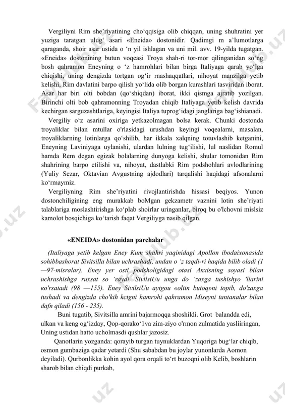 amga juda yaqin tu-radi. didaktik mazmundagi ushbu asar yirik-yirik to‘rt qismdan iboratdir. bu qismlardan birinchisi g‘allakorlikka, ikkinchisi bog‘dorchilik va tokchilikka, uchinchisi chorvachilikka, to‘rtinchisi esa asalarichilikka bag‘ishlanadi. doston muallifining otashin valtnparvarligi, qishloq hayotigabo‘lgan jo ‘shqin muhabbati, ayniqsa, dehqonlarga samimiy xayrixohlik bilan qarashi -- asarning yuksak badiiy mahorat bilan yozilishini ta’minlagan. vergiliyni rim she’riyatining cho‘qqisiga olib chiqqan, uning shuhratini yer yuziga taratgan ulug‘ asari «eneida» dostonidir. qadimgi m a’iumotlarga qaraganda, shoir asar ustida o ‘n yil ishlagan va uni mil. avv. 19-yilda tugatgan. «eneida» dostonining butun voqeasi troya shah-ri tor-mor qilinganidan so‘ng bosh qahramon eneyning o ‘z hamrohlari bilan birga italiyaga qarab yo‘lga chiqishi, uning dengizda tortgan og‘ir rnashaqqatlari, nihoyat manzilga yetib kelishi, rim davlatini barpo qilish yo‘lida olib borgan kurashlari tasviridan iborat. asar har biri olti bobdan (qo‘shiqdan) iborat, ikki qismga ajratib yozilgan. birinchi olti bob qahramonning troyadan chiqib italiyaga yetib kelish davrida kechirgan sarguzashtlariga, keyingisi italiya tuprog‘idagi janglariga bag‘ishianadi. vergiliy …
