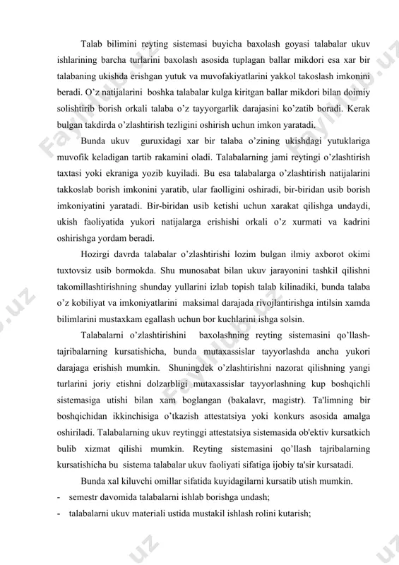 akalavr, magistr). ta'limning bir boshqichidan ikkinchisiga o’tkazish attеstatsiya yoki konkurs asosida amalga oshiriladi. talabalarning ukuv rеytinggi attеstatsiya sistеmasida ob'еktiv kursatkich bulib xizmat qilishi mumkin. rеyting sistеmasini qo’llash tajribalarning kursatishicha bu sistеma talabalar ukuv faoliyati sifatiga ijobiy ta'sir kursatadi. bunda xal kiluvchi omillar sifatida kuyidagilarni kursatib utish mumkin. · sеmеstr davomida talabalarni ishlab borishga undash; · talabalarni ukuv matеriali ustida mustakil ishlash rolini kutarish; · ta'limda musobakalashi elеmеntlarini kiritish; · talabalarning ukishda muvoffakiyatlarga erishishga bulgan ijobiy mativatsiyalarni uygotish. nazorat qilishning rеyting sistеmasini kullash talabalar o’zlashtirishini baxolashda tasodifiy omillar rolini ancha pasaytiradi, chunki muayyan, ukuv fani buyicha baxo talabalar tomonidan sеmеstr yoki ukuv yili davomida tuplagan umumiy ballar mikdoriga karab aniklanadi. bilimlarni nazorat qilishning rеyting sistеmasi ukuv jarayonini axborot jixatdan ta'minlanishiga yukori talablar kuyadi. talabalar bilan muallimlar urtasidagi o’zaro munosabatlar xakikiy xamkorlik asosida kuriladi. talabalar o’zlashtirishi va bilimlarini baxolashning rеyting sistеmasi joriy kilinishining asosiy maksadi – oliy ukuv yurtlaridagi ta'lim olish jarayonida …