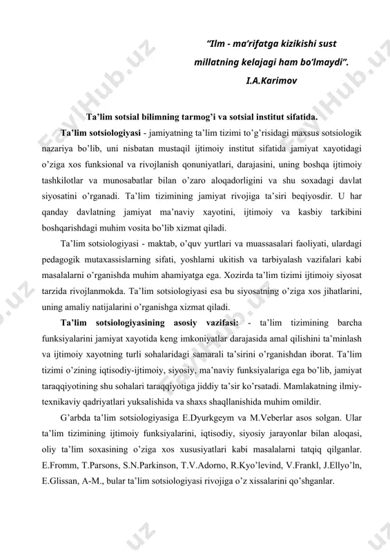 m soxasining o’ziga xos xususiyatlari kabi masalalarni tatqiq qilganlar. e.fromm, t.parsons, s.n.parkinson, t.v.adorno, r.kyo’levind, v.frankl, j.ellyo’ln, e.glissan, a-m., bular ta’lim sotsiologiyasi rivojiga o’z xissalarini qo’shganlar. t.parsons o’zining “sotsiologiyaning umumnazariy muammolari” asarida shunday yozadi: “aqsh oliy ta’lim tizimining asosiy xususiyatlaridan biri - ilmiy tadqiqotlarni o’z ichiga oluvchi ilmiy ish olib borish mutaxassisligini berishidadir”. bizda oliy ta’lim bitiruvchilarining ilmiy ish olib borish darajasi, layoqati juda pastdir. xozirda ta’lim tizimining sotsiologik tadqiqot yo’nalishlari quyidagilarni o’z ichiga oladi: · bozor munosabatlariga o’tish sharoitida ta’lim tizimining ijtimoiy xayotdagi o’rni va ahamiyati; · ijtimoiy rivojlanishdagi ta’siri, samaradorligi darajasi va sifati; · o’qituvchilarning ijtimoiy-iqtisodiy ahvoli; · ta’lim muassasalarida ta’lim berishning sifat darajasi va mavjud ijtimoiy-iqtisodiy shart sharoitlarning ular faoliyatiga ta’siri. ta’lim tizimining samaradorligi. ta’limning ijtimoiy samaradorligi ta’lim muassasalarining soni, ularda ta’lim olayotgan o’quvchilarning miqdori, jamiyat a’zolarining bilim darajasi va sifati bilangina belgilanmaydi, balki uning ijtimoiy faoliyatida, amaliyotda, hamda mehnat faoliyatida qanday darajada tadbiq qilinishi bilan ham belgilanadi. …