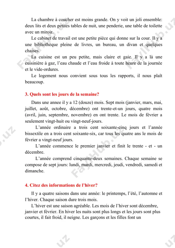 ite pièce qui donne sur la cour. il y a une bibliothèque pleine de livres, un bureau, un divan et quelques chaises. la cuisine est un peu petite, mais claire et gaie. il y a là une cuisinière à gaz, l’eau chaude et l’eau froide à toute heure de la journée et le vide-ordures. le logement nous convient sous tous les rapports, il nous plaît beaucoup. 3. quels sont les jours de la semaine? dans une annee il y a 12 (douze) mois. sept mois (janvier, mars, mai, juillet, août, octobre, décembre) ont trente-et-un jours, quatre mois (avril, juin, septembre, novembre) en ont trente. le mois de février a seulement vingt-huit ou vingt-neuf-jours. l’année ordinaire a trois cent soixante-cinq jours et l’année bissextile en a trois cent soixante-six, car tous les quatre ans le mois de février a vingt-neuf jours. l’année commence le premier janvier et finit le trente - …