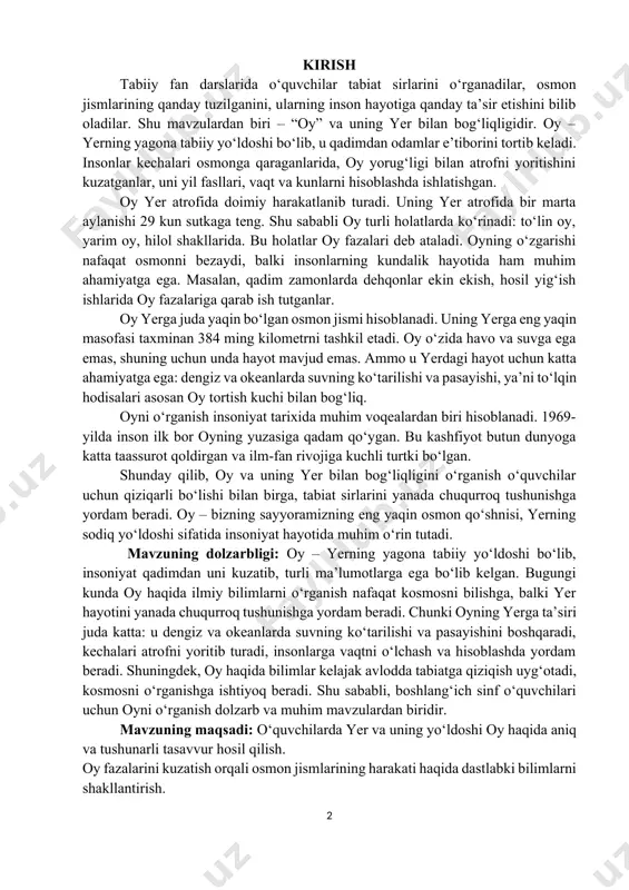 larini yanada chuqurroq tushunishga yordam beradi. oy – bizning sayyoramizning eng yaqin osmon qo‘shnisi, yerning sodiq yo‘ldoshi sifatida insoniyat hayotida muhim o‘rin tutadi. mavzuning dolzarbligi: oy – yerning yagona tabiiy yo‘ldoshi bo‘lib, insoniyat qadimdan uni kuzatib, turli ma’lumotlarga ega bo‘lib kelgan. bugungi kunda oy haqida ilmiy bilimlarni o‘rganish nafaqat kosmosni bilishga, balki yer hayotini yanada chuqurroq tushunishga yordam beradi. chunki oyning yerga ta’siri juda katta: u dengiz va okeanlarda suvning ko‘tarilishi va pasayishini boshqaradi, kechalari atrofni yoritib turadi, insonlarga vaqtni o‘lchash va hisoblashda yordam beradi. shuningdek, oy haqida bilimlar kelajak avlodda tabiatga qiziqish uyg‘otadi, kosmosni o‘rganishga ishtiyoq beradi. shu sababli, boshlang‘ich sinf o‘quvchilari uchun oyni o‘rganish dolzarb va muhim mavzulardan biridir. mavzuning maqsadi: o‘quvchilarda yer va uning yo‘ldoshi oy haqida aniq va tushunarli tasavvur hosil qilish. oy fazalarini kuzatish orqali osmon jismlarining harakati haqida dastlabki bilimlarni shakllantirish. oy yer hayotiga qanday ta’sir qilishini tushuntirish, tabiatdagi hodisalarning sababini izohlashga o‘rgatish. o‘quvchilarda …