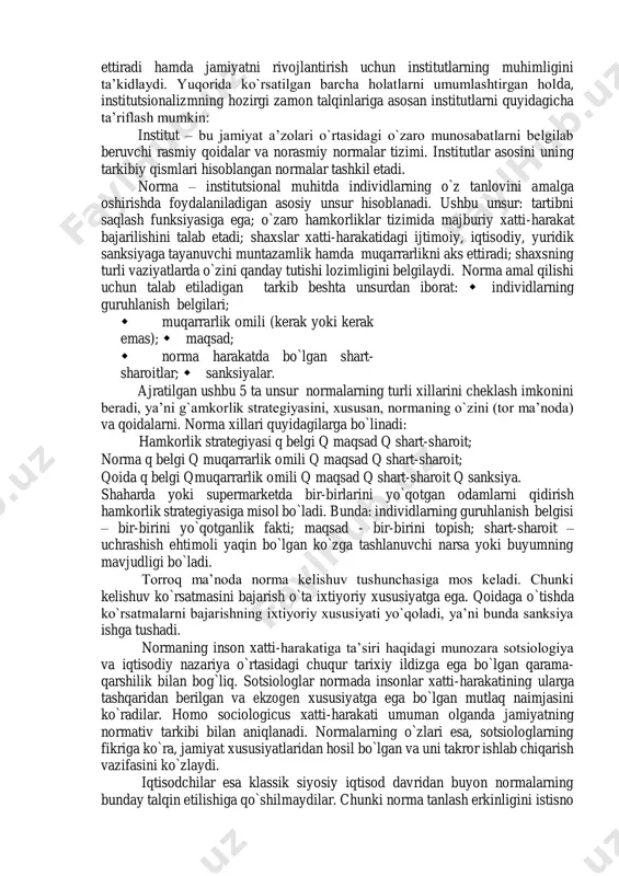 r – an’ana, urf-odat yoki qonunchilik cheklovi orqali uzoq muddatli va barqaror hulq-atvor namunalarining yaratilishiga olib keluvchi ijtimoiy tashkilot”. institutlarni ko`z bilan ko`rib, ularni jismonan his etib yoki o`lchab bo`lmaydi. bu inson ongi bilan yaratilgan o`ziga xos konstruksiyalar, ko`zga ko`rinmaydigan mexanizmlardir. institutlar insonlarning muayyan jamoasiga xos bo`lgan tafakkur tarzini aks ettiradi. institutlarning yana boshqa bir ta’rifi b.z.milner tomonidan d.nort [46] yozgan so`zboshishida keltirilgan: “institutlar – bu insonlar tomonidan ishlab chiqilgan cheklovlar hamda ularning o`zaro hamkorligini tarkiblashtiruvchi majburlash omillari. bularning barchasi birgalikda jamiyat va iqtisodiyotning undovchi tarkibini hosil qiladi”. yuqorida keltirilgan ta’riflar institutlarning asosiy xususiyatlarini qamrab olgan holda, ularning asosiy funksiyalarini hamda rivojlanish qonunlarini aks ettiradi hamda jamiyatni rivojlantirish uchun institutlarning muhimligini ta’kidlaydi. yuqorida ko`rsatilgan barcha holatlarni umumlashtirgan holda, institutsionalizmning hozirgi zamon talqinlariga asosan institutlarni quyidagicha ta’riflash mumkin: institut – bu jamiyat a’zolari o`rtasidagi o`zaro munosabatlarni belgilab beruvchi rasmiy qoidalar va norasmiy normalar tizimi. institutlar asosini uning tarkibiy qismlari hisoblangan normalar …