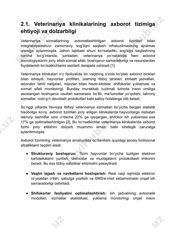 atlarga olib keladi. so‘nggi yillarda yevropa ittifoqi veterinariya xizmatlari bo‘yicha bergan statistik hisobotga ko‘ra, axborot tizimlari joriy etilgan klinikalarda hayvonlarga nisbatan takroriy tashriflar soni o‘rtacha 22% ga qisqargan, shifokor ish yuklamasi esa 17% ga optimallashtirilgan [2]. bu ko‘rsatkichlar veterinariya klinikalarida axborot tizimi joriy etilishini dolzarb muammo emas, balki strategik zaruratga aylantirmoqda. axborot tizimining veterinariya amaliyotida qo‘llanilishi quyidagi asosiy funksional afzalliklarni taqdim etadi: ● strukturaviy boshqaruv: tizim hayvonlar bo‘yicha tuzilgan elektron kartotekalarni yuritish, tashxislar va muolajalarni protokollash imkonini beradi. bu esa tibbiy xatoliklar ehtimolini pasaytiradi. ● vaqtni tejash va navbatlarni boshqarish: real vaqt rejimida elektron ro‘yxatdan o‘tish, qabulga yozilish va sms/e-mail xabarnomalar orqali ish samaradorligi oshiriladi. ● shifokorlar faoliyatini optimallashtirish: ish jadvalining avtomatik modullari, xizmatlar statistikasi, yuklama monitoringi orqali inson resurslaridan oqilona foydalaniladi. ● monitoring va tahlil: klinik faoliyat ko‘rsatkichlari (muolajalar soni, kasalliklar bo‘yicha dinamikalar, moliyaviy aylanmalar) real vaqt rejimida kuzatiladi va hisobot shaklida eksport qilinadi. ● integratsion imkoniyatlar: laboratoriya qurilmalari, …