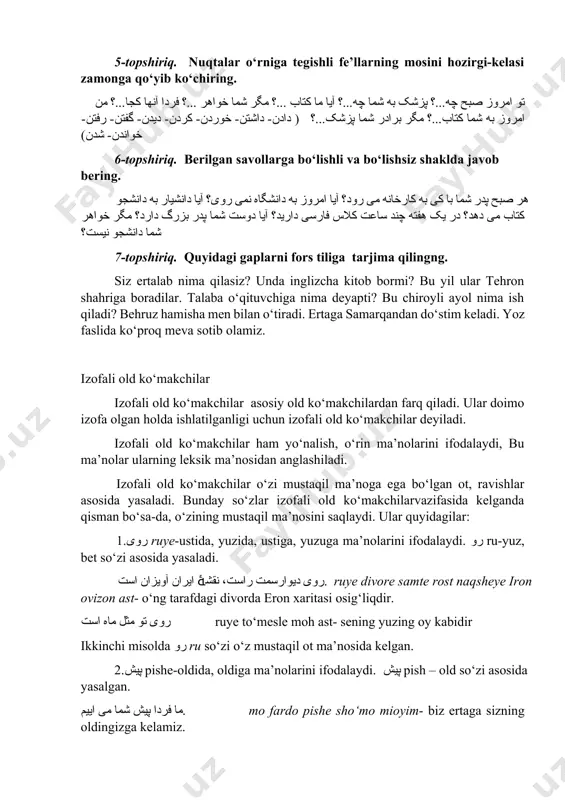 هر شما دانشجو نیست؟ 7-topshiriq. quyidagi gaplarni fors tiliga tarjima qilingng. siz ertalab nima qilasiz? unda inglizcha kitob bormi? bu yil ular tehron shahriga boradilar. talaba o‘qituvchiga nima deyapti? bu chiroyli ayol nima ish qiladi? behruz hamisha men bilan o‘tiradi. ertaga samarqandan do‘stim keladi. yoz faslida ko‘proq meva sotib olamiz. izofali old ko‘makchilar izofali old ko‘makchilar asosiy old ko‘makchilardan farq qiladi. ular doimo izofa olgan holda ishlatilganligi uchun izofali old ko‘makchilar deyiladi. izofali old ko‘makchilar ham yo‘nalish, o‘rin ma’nolarini ifodalaydi, bu ma’nolar ularning leksik ma’nosidan anglashiladi. izofali old ko‘makchilar o‘zi mustaqil ma’noga ega bo‘lgan ot, ravishlar asosida yasaladi. bunday so‘zlar izofali old ko‘makchilarvazifasida kelganda qisman bo‘sa-da, o‘zining mustaqil ma’nosini saqlaydi. ular quyidagilar: 1.روی ruye-ustida, yuzida, ustiga, yuzuga ma’nolarini ifodalaydi. رو ru-yuz, bet so‘zi asosida yasaladi. روی دیوارسمت راست، نقشۀ ایران آویزان است. ruye divore samte rost naqsheye iron ovizon ast- o‘ng tarafdagi divorda eron xaritasi osig‘liqdir. روی تو مثل ماه …