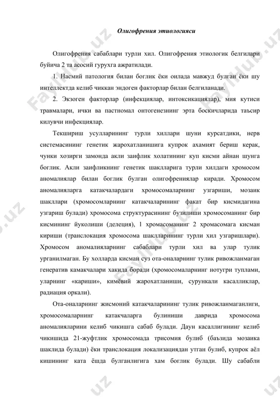 инишида хромосомалар таркалиши жараёни кузатилади. даун касаллиги олигофренияда мухим уринлардан бирини эгаллайди. бу хромосомалар аномалиясига боглик булади. 5-чи хромосоманинг «в» гурухига булинишида «мушук товуши» жойи бор (купрок имбецил, идиот холатларда). бошка олигофрения уйготувчи хромосома аномалияси ичида жинсий хромосома аберрацияси мухим урин тутади (шершевский – тернер, клайнфельтер синдромлари ва бошка жинсий хромасомалар аномалиялари). шуни эсдан чикармаслик керакки, жинсий хромосомалар аномалияси хар доим хам акли заифликка олиб келавермайди. акли заифлик частотаси ва унинг даражаси кушимча х-хромосома сони билан белгиланади. барча олигофренияларнинг ярмисида клайнфентер синдроми булади. энзимонатия – яъни турли ферментларнинг етарли булмаганлиги натижасида мода алмашинувида бузилиш булган олигофрениялар 2-белгиланган генетик гурухга кирадилар. хозирги вактда модда алмашинуви бузилиши натижасида (олигофрения) акли заифлик куплаб учрамокда (фенилкетонурия, галактоземия, гисмидинемия, гисмидинурия, мирозенимия, гимоцисмирурия, аргининурия, пролинурия, фруктозурия, сухрозурия, гаргонлизм, прогерия) фенилкетонурия купрок учрайди. бу касаллик билан тугилганларда маълум ферментлар йуклиги натижасида организмда тончин мажулот йигилишига олиб келади (фенилаланин, гистидин, аргинин, лейцин) болалар миясини захарлайди. бундай бузилишлар катор …