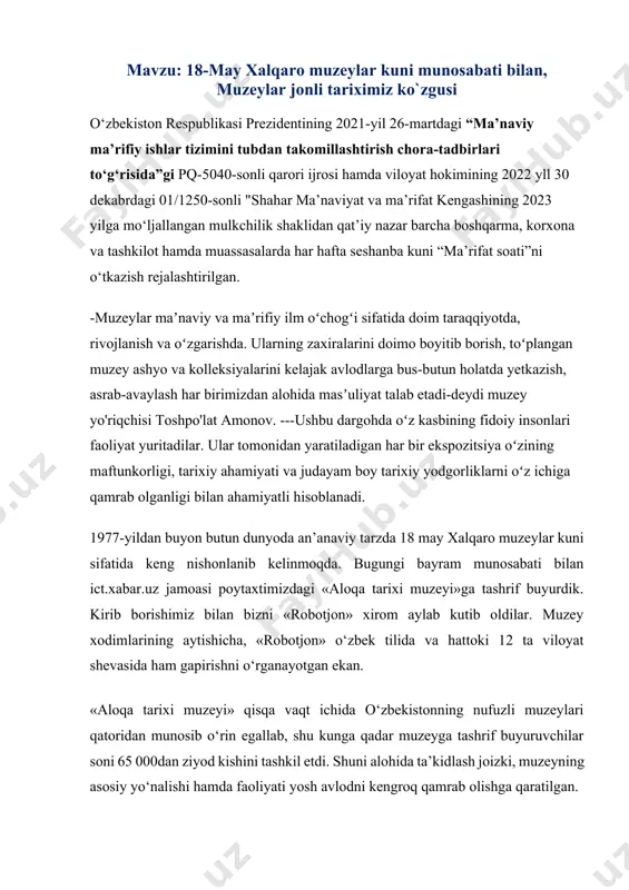 kengroq qamrab olishga qaratilgan. mustaqillik yillaridagi aloqa sohasidagi yangi texnologiyalar va telekommunikatsiya vositalarining rivojlanishiga muzeyda alohida o‘rin ajratilgan bo‘lib, mobil aloqa kompaniyalari, bank muassasalari – «aloqabank» shuningdek, ommaviy axborot vositalari – «xabar» gazetasi va boshqalar shular jumlasidandir. muzeyda bir necha asrlar mobaynida xat tashigan haqiqiy ot aravadan tortib, o‘zbekiston respublikasining birinchi prezidenti islom karimov ilk bor foydalangan o‘zbekistondagi birinchi mobil telefonni ham uchratish mumkin. bundan tashqari, mehmonlarni faqat texnika olami bilan zeriktirib qo‘ymaslik maqsadida antiqa milliy eksponatlar ham muzeydan o‘rin olgan. siz ushbu muzeyga yaqinlaringiz bilan tashrif buyurib, mutlaqo bepul hordiq chiqarishingiz mumkin! image1.png angren shahar ___ - dmtt tarbiyachisining m avzu : “ 18 - may xalqaro muzeylar kuni munosabati bilan, muzeylar jonli tariximiz ko`zgusi " /docprops/thumbnail.emf angren shahar ___-dmtt tarbiyachisining mavzu: “18-may xalqaro muzeylar kuni munosabati bilan, muzeylar jonli tariximiz ko`zgusi "
