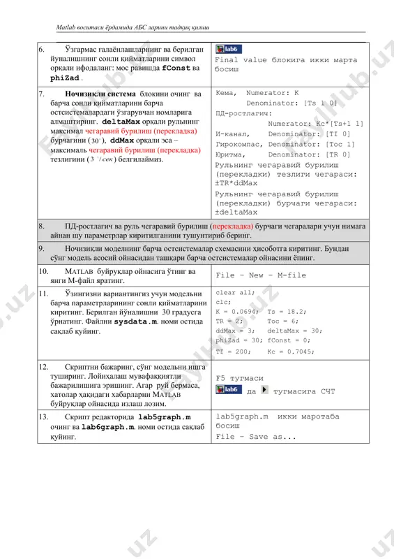 и вариантингиз учун модельни барча параметрларининг сонли қийматларини киритинг. берилган йўналишни 30 градусга ўрнатинг. файлни sysdata.m. номи остида сақлаб қуйинг. clear all; clc; k = 0.0694; ts = 18.2; tr = 2; toc = 6; ddmax = 3; deltamax = 30; phizad = 30; fconst = 0; ti = 200; kc = 0.7045; 12. скриптни бажаринг, сўнг модельни ишга туширинг. лойиҳалаш мувафаққиятли бажарилишига эришинг. агар руй бермаса, хатолар ҳақидаги хабарларни matlab буйруқлар ойнасида излаш лозим. f5 тугмаси да тугмасига счт 13. скрипт редакторида lab5graph.m очинг ва lab6graph.m. номи остида сақлаб қуйинг. lab5graph.m икки маротаба босиш file – save as... 14. скрипт бошига ўнг томонда кўрсатилган қаторни кўшинг.бунда скрипт икки массив – phi ва delta қабул қилувчи функция бўлиб шаклланади. бу функция хеч нарсани орқага қайтармайди, фақат алоҳида ойнада график қуради. у ўз ўзгарувчилар фазосига эга ва (махсус усулларсиз) matlab ишчи доираси ўзгарувчиларини кўллай олмайди. function lab6graph ( phi, delta ) …