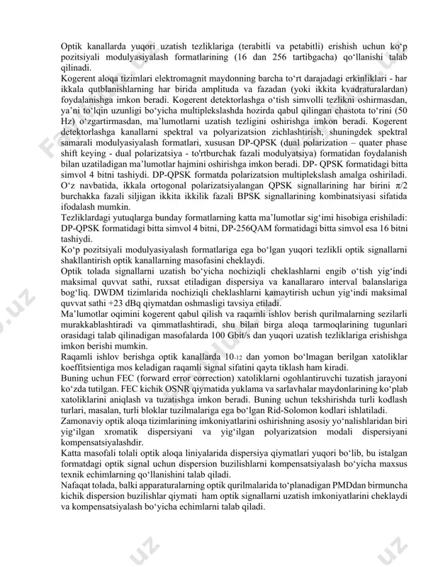 ltiplekslash seksiyalarida aralashmali kuchaytirgichlar (edfa - erbium doped fiber amplifier, tdfa ) o‘rniga kam shovqinli raman optik kuchaytirgichlarini qo‘llash; - 10-3 atrofidagi xatoliklar koeffitsientili liniyadagi signal sifatida uzatish va qabul qilishda signalga elektron ishlov berishda ogohlantiruvchi xatoliklar tuzatishdan (fec, forward error correction) foydalanish; - eng kichik nochiziqlilik koeffitsientili tolali yorug‘lik o‘tkazgichlaridan foydalanish; - polyarizatsion multiplekslshdan (pm, polarization multiplexing), masalan, ikkilangan polyarizatsiyadan (dp, dual polarization) foydalanish; - m - qam - quadrature amplitude modulation (m=8, 16, 32, 64, 128, 256 va h.k. va m – psk ko‘p pozitsiyali modulyasiyalashni qo‘llash; - ofdm optik kanallar nimtashuvchi chastotalarini zich joylashtirish formatini qo‘llash. - osnr (optical signal-to-noise ratio – optik signal/shovqin nisbati) qiymatni amaliy baholash uchun pozitsion holatlar soni ortganda va axborot yoki simvolli tezlik (gbod/s) kamayganda signal/shovqin nisbatini yomonlashishiga jarima parametri muhim. optik tolaning so‘nishi va dispersiyasiga cheklashlarni engib o‘tish uchun turli optik kuchaytirgichlar va dispersiya kompensatorlari qo‘llanishi zarur. yuqori samarador uzatkichlar va …