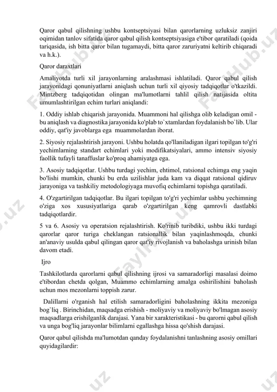 asi bilan bog'liq bo'lgan muammoni hal qilishga yordam beradi va undan strategik foydalanish imkonini beradi; ma'lumotlar berkitilishi, fursatdan foydalanilishi mumkin. dasturlashtirilgan qarorlar - aniq belgilangan natijalarga va ularni amalga oshirish usullariga ega bo'lgan muntazam, takrorlanadigan qarorlar hisoblanadi. dasturlashtirilmagan yechimlar - bu yechilishi mumkin bo'lmagan nostandart, eksklyuziv yechimlardir. tanlash strategiyalari tanlash bilan bog'liq faoliyat bo`lib qaror qabul qilishdagi asosiy faoliyatdir. agar natijalarning noaniqlik darajasi va ularga erishish yo'llari yuqori bo'lsa, qaror qabul qiluvchilar, ehtimol, aniq harakatlar ketma-ketligini tanlashda deyarli imkonsiz vaziyatga duch kelishadi. bunday sharoitda xatolar bo`lishi mumkin deb hisoblanadi va muammoni keyingi yechimlar bilan hal qilish nazarda tutiladi. qaror qabul qilishning ushbu kontseptsiyasi bilan qarorlarning uzluksiz zanjiri oqimidan tanlov sifatida qaror qabul qilish kontseptsiyasiga e'tibor qaratiladi (qoida tariqasida, ish bitta qaror bilan tugamaydi, bitta qaror zaruriyatni keltirib chiqaradi va h.k.). qaror daraxtlari amaliyotda turli xil jarayonlarning aralashmasi ishlatiladi. qaror qabul qilish jarayonidagi qonuniyatlarni aniqlash uchun turli xil qiyosiy tadqiqotlar o'tkazildi. …