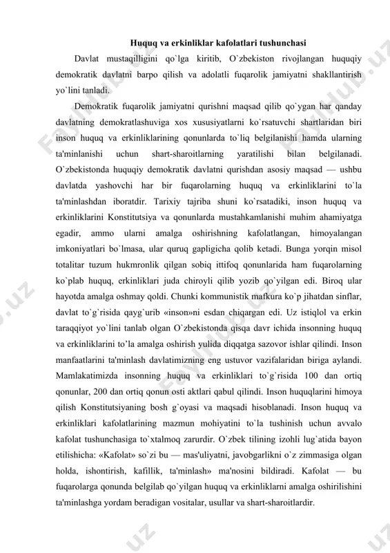 aqsadi hisoblanadi. inson huquq va erkinliklari kafolatlarining mazmun mohiyatini to`la tushinish uchun avvalo kafolat tushunchasiga to`xtalmoq zarurdir. o`zbek tilining izohli lug`atida bayon etilishicha: «kafolat» so`zi bu — mas'uliyatni, javobgarlikni o`z zimmasiga olgan holda, ishontirish, kafillik, ta'minlash» ma'nosini bildiradi. kafolat — bu fuqarolarga qonunda belgilab qo`yilgan huquq va erkinliklarni amalga oshirilishini ta'minlashga yordam beradigan vositalar, usullar va shart-sharoitlardir. inson huquq va erkinliklarining huquqiy kafolatlari deyilganda shaxslarning konstitusiyada belgilab qo`yilgan huquq va erkinliklarini amalda haqiqiy bajarish uchun zarur sharoit va barcha imkoniyatlarni yaratish tushuniladi. kafolat, kafolatlash bu - konstitutsiya, qonunlarda ko`rsatilgan imkoniyatlarni hayotda amalga oshirish, huquq va erkinliklarga ega bo`lish demakdir. fuqarolarning huquq va erkinliklarini kafolatlash konstitutsiyada ko`rsatilgan huquq va erkinliklarga egalik qilish bilangina cheklanmasdan, ulardan to`liq foydalanish va ularni har qanday noqonuniy buzilishdan muhofaza qilish hamdir. konstitutsiyamizning mohiyati insonga munosib uayot sharoitlarini yaratish, uni baxtli qilishdan iborat. u jamiyat va uning a'zolari oldidagi buyuk maqsadlar qo`yadi. ana shu ezgu maqsadga erishishning …