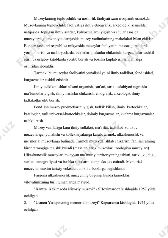iradi. memorial muzeylar muxim tarixiy vokealar, atokli arboblarga bagishlanadi. fargona ulkashunoslik muzeyning bugungi kunda tarmoklari viloyatimizning turli tumanlarida mavjud. 1. "xamza xakimzoda niyoziy muzeyi" - shoximardon kishlogida 1957 yilda ochilgan. 2. "usmon yusupovning memorial muzeyi" kaptarxona kishlogida 1974 yilda ochilgan. 3. "yuldosh oxunboboev memorial muzeyi" margilon shaxrida 1964 yilda ochilgan. 4. yaypan shaxridagi "uzbekiston tumani tarixi muzeyi " 1984 yil ochilgan. 5. "adabiyot va san`at muzeyi" margilon shaxrida 1989 yilda ochilgan. 6. uchkuprik tumanidagi "ziyovutdin xaziniy uy muzeyi " 1997 yilda ochilgan. 7. oltarik tumani "tarix muzeyi" 2000 yilda ochilgan. biz bu tarmoklar faoliyatiga nazar tashlasak, prezidentimiz farmoni, vazirlar maxkamasini karori va viloyat xokimiyatining karori bu tarmoklar yaxshilanib, takommillashib, rivojlanib borishiga turtki bulganligini kurishimiz mumkin. madaniyat va xalk ta`limini vazirliklari tarkibida muzeylar bulishi yoshlarni vatanparvarlik ruxida tarbiyalashda muxim urin tutuvchi madaniyat uchoklari xisoblanadi. bularga shon-shuxraт muzeylari, ulka tarixi, mexnat faxriylari asori atikalari, buyuk siymolar tarixi, ulka tarixidan xikoya kiluvchi asori …