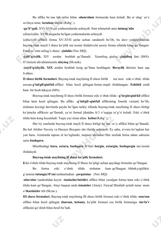 , nisbatan keyingi davrlarda paydo bo’lgan turkiy tillarda buyruq-istak maylining ii shaxs birligi ko’pincha affikssiz qo’llanadi, ya`ni formal jihatdan fe`l o’zagiga to’g’ri keladi. eski o’zbek tilida ham keng kuzatiladi: taqiu yuz miun altun keltur(rabg’.). she`riy asarlarda buyruq-istak mayli ii shaxs birligi ba`zan -u/-y affiksi bilan qo’llanadi. bu hol alisher navoiy va husayn boyqaro she`rlarida uchraydi: ey saba, avvara ko’nglum har yan baru. axtarurda tapsan ul ko’nglumki, majnun shivadur//har nechuk bolsa adam sahrasiu sariu bashqaru. misollardagi baru, axtaru, bashqaru fe`llari borgin, axtargin, boshqargin ma`nosini ifodalaydi. buyruq-istak maylining ii shaxs ko’plik formalari. eski o'zbek tilida buyruq-istak maylining ii shaxs ko’pligi uchun quyidagi formalar qo’llangan. bu forma eski o’zbek tilida nisbatan kam qo'llangan: ahbab,yigitlikni g’animat tutungiz//0’zni mehnatiudiun qorqutuiuz (nav.mq) -nlar/nlar (undoshdan keyin: -iuniuzlar/inizldr) affiksi bilan yasalgan forma ham eski o’zbek tilida kam qo’llangan: atayi haqiun anda istanizler (atoiy). faryad shiuliub aytiub turur: meni o’tkazinizler teb (sh.tar.). iii shaxs formalari. buyruq-istak maylining iii shaxs …