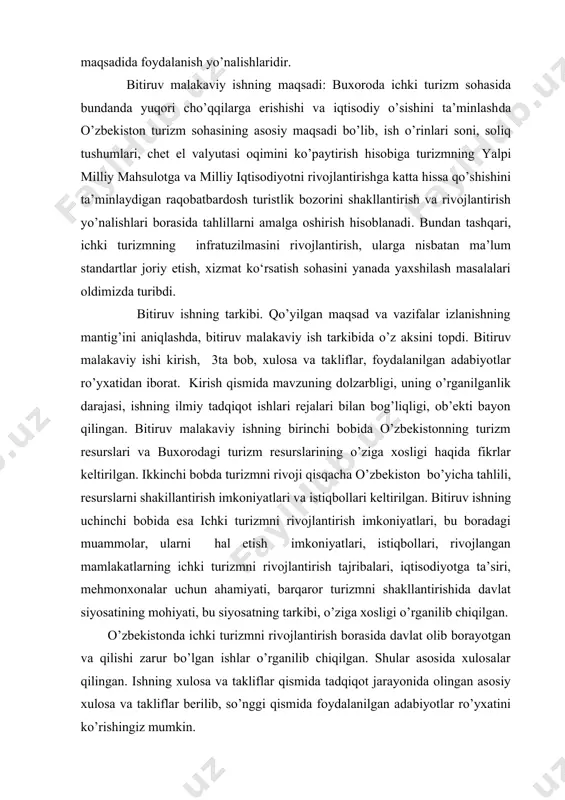 anada yaxshilash masalalari oldimizda turibdi. bitiruv ishning tarkibi. qo’yilgan maqsad va vazifalar izlanishning mantig’ini aniqlashda, bitiruv malakaviy ish tarkibida o’z aksini topdi. bitiruv malakaviy ishi kirish, 3ta bob, xulosa va takliflar, foydalanilgan adabiyotlar ro’yxatidan iborat. kirish qismida mavzuning dolzarbligi, uning o’rganilganlik darajasi, ishning ilmiy tadqiqot ishlari rejalari bilan bog’liqligi, ob’ekti bayon qilingan. bitiruv malakaviy ishning birinchi bobidа o’zbekistonning turizm resurslari va buxorodagi turizm resurslarining o’ziga xosligi haqida fikrlar keltirilgan. ikkinchi bobda turizmni rivoji qisqacha o’zbekiston bo’yicha tahlili, resurslarni shakillantirish imkoniyatlari va istiqbollari keltirilgan. bitiruv ishning uchinchi bobida esa ichki turizmni rivojlantirish imkoniyatlari, bu boradagi muammolar, ularni hal etish imkoniyatlari, istiqbollari, rivojlangan mamlakatlarning ichki turizmni rivojlantirish tajribalari, iqtisodiyotga ta’siri, mehmonxonalar uchun ahamiyati, barqaror turizmni shakllantirishida davlat siyosatining mohiyati, bu siyosatning tarkibi, o’ziga xosligi o’rganilib chiqilgan. o’zbekistonda ichki turizmni rivojlantirish borasida davlat olib borayotgan va qilishi zarur bo’lgan ishlar o’rganilib chiqilgan. shular asosida xulosalar qilingan. ishning xulosa va takliflar qismida tadqiqot jarayonida …