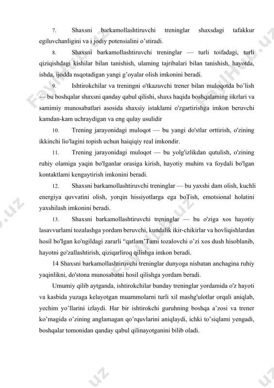 nday trening ishtirokchisi bo’lgan shaxsda kuchli ilhomlantiruvchi va shijoatli ustanovkalar paydo boiadiki, u bular yordamida ekstraordinar (o’zi ham kutmagan, g'ayrioddiy) natijalarga erishadi. hayotiy tajribalardan ma’lumki, yashash davomida ko’p narsaga erishishni istaydigan kishilar o'zini shaxs sifatida rivojlantirish uchun vaqt, pul va ma’lum bir kuchlami sarflashga qizg’onishmaydi, chunki ular o'zlari sarflagan investitsiyasi (mablag'i) bir necha barobarga ko'paygan holda o’ziga qaytishini tushunadilar. aynan shu tipdagi kishilar shaxsni barkamollashtiruvchi treninglarning ishtirokchilari bo'lishadi. bu trening ishtirokchilari bo'lgan kishilar — turli xil mutaxassislar, turli yoshdagilar, iqtisodiy jihatdan turli xil darajadagilar bo’lib, ular о zining turli qirralarini kengaytirishni, hayotiy energiya va zaxiralarini oshirishni, liayotini yorqin voqealar bilan bezashni istaganlardir. shaxsni barkamollashtiruvchi treninglarning maqsadi — shaxsni psixologik jihatdan barkamollikka erishtirishdir. boshqacha aytganda, har qanday muammoli vaziyatda shaxsni faqat o’zidan yordam olishga o'rgatishdir. masalan, talabalar orasidan kimdir o'zini “talabalikda berilayotgan barcha” bilimlarni yaxshi egallayapman, men kelajakda yaxshi mutaxassislardan biri bo'ia olaman" deb hisoblaydi va bunga ishonadi. kimdir esa butunlay …