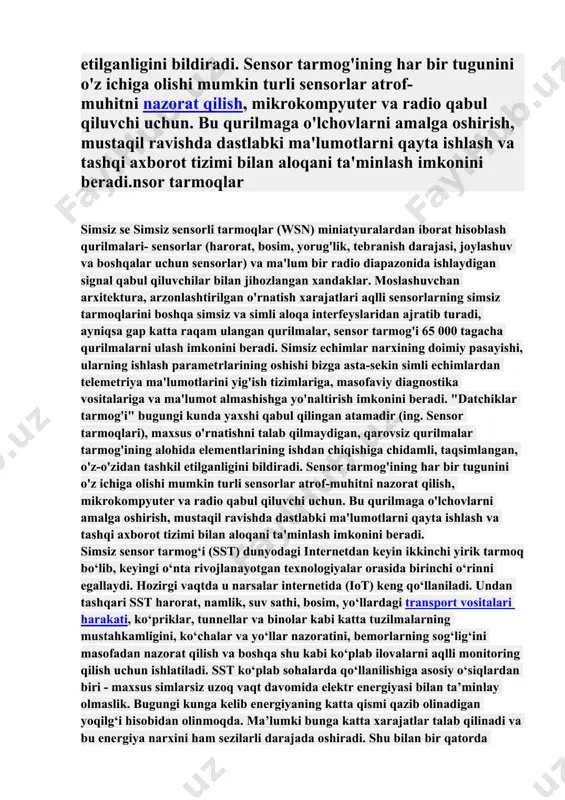 g ishdan chiqishiga chidamli, taqsimlangan, o'z-o'zidan tashkil etilganligini bildiradi. sensor tarmog'ining har bir tugunini o'z ichiga olishi mumkin turli sensorlar atrof-muhitni nazorat qilish, mikrokompyuter va radio qabul qiluvchi uchun. bu qurilmaga o'lchovlarni amalga oshirish, mustaqil ravishda dastlabki ma'lumotlarni qayta ishlash va tashqi axborot tizimi bilan aloqani ta'minlash imkonini beradi.nsor tarmoqlar simsiz se simsiz sensorli tarmoqlar (wsn) miniatyuralardan iborat hisoblash qurilmalari- sensorlar (harorat, bosim, yorug'lik, tebranish darajasi, joylashuv va boshqalar uchun sensorlar) va ma'lum bir radio diapazonida ishlaydigan signal qabul qiluvchilar bilan jihozlangan xandaklar. moslashuvchan arxitektura, arzonlashtirilgan o'rnatish xarajatlari aqlli sensorlarning simsiz tarmoqlarini boshqa simsiz va simli aloqa interfeyslaridan ajratib turadi, ayniqsa gap katta raqam ulangan qurilmalar, sensor tarmog'i 65 000 tagacha qurilmalarni ulash imkonini beradi. simsiz echimlar narxining doimiy pasayishi, ularning ishlash parametrlarining oshishi bizga asta-sekin simli echimlardan telemetriya ma'lumotlarini yig'ish tizimlariga, masofaviy diagnostika vositalariga va ma'lumot almashishga yo'naltirish imkonini beradi. "datchiklar tarmog'i" bugungi kunda yaxshi qabul qilingan atamadir (ing. …