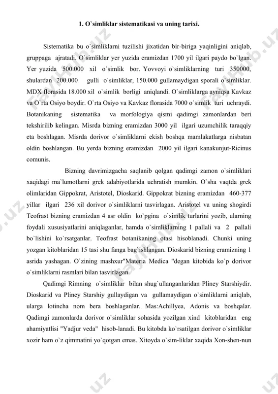 onlarda dorivor o`simliklar sohasida yozilgan xind kitoblaridan eng ahamiyatlisi "yadjur veda" hisob-lanadi. bu kitobda ko`rsatilgan dorivor o`simliklar xozir ham o`z qimmatini yo`qotgan emas. xitoyda o`sim-liklar xaqida xon-shen-nun bizning eramizdan 3000 yil ilgari "bensao"degan kitob yozgan. o`rta asrlarda o`tgan olimlardan butun dunyoga mashxur bo`lgan atoqli vrach abu ali ibn sino hisoblanadi (980-1037). avitsenna buxoroga yaqin joydagi qishloqda tug`ilgan. 1020 yilda "alqonunfit tib"deb atalgan 5 tomli kitob yozgan. petr 1 1724 yilda rossiyada fanlar akademiyasini ochish to`g`risida buyruq chiqardi. u fanlar akademiyasi oldiga rossiya florasini tekshirish vazifasini qo`yadi. shu maqsadda bir qancha ekspeditsiyalar tashkil etiladi. ekspeditsiya qatnashchisi akademik pallas "flora rossica" degan kitob yozgan. 2. k.linney sistemasi. 18 asrning boshlarida shved olimi karl linney (1707-1778) o`simliklarning sistematikasini tuzadi. u 1000 ga yaqin o`simliklarni morfologik terminlarini ishlab chiqaradi. k.linney "o`simliklarning turlari: degan asarida 10.000 xil o`simlik turini tasvirlab ularni 1000 ta avlodga, bu avlodni 116 tartibga, tartibni esa 24 sinfga bo`lib chiqadi. tur …