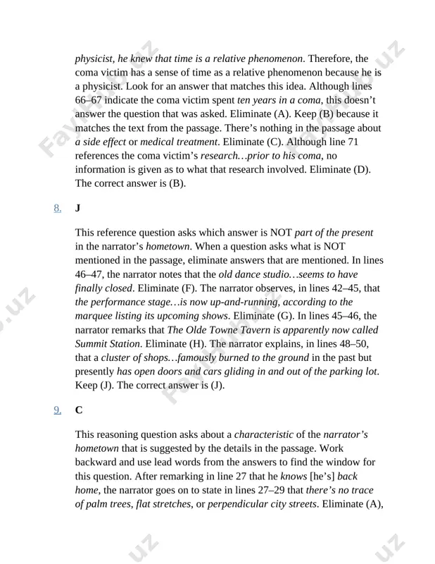 this reference question asks which answer is not part of the present in the narrator’s hometown. when a question asks what is not mentioned in the passage, eliminate answers that are mentioned. in lines 46–47, the narrator notes that the old dance studio…seems to have finally closed. eliminate (f). the narrator observes, in lines 42–45, that the performance stage…is now up-and-running, according to the marquee listing its upcoming shows. eliminate (g). in lines 45–46, the narrator remarks that the olde towne tavern is apparently now called summit station. eliminate (h). the narrator explains, in lines 48–50, that a cluster of shops…famously burned to the ground in the past but presently has open doors and cars gliding in and out of the parking lot. keep (j). the correct answer is (j). 9. c this reasoning question asks about a characteristic of the narrator’s hometown that is suggested by the details in …