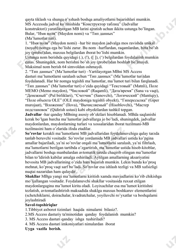 r turi) –yartilayotgan mbni ms access dasturi ma’lumotlarni saralash uchun “тип данных” (ma’lumotlar turi)dan foydalanadi. har bir nomga tegishli ma’lumotlar, ma’lumot turi bilan farqlanadi. “тип данных” (ma’lumotlar turi) o’zida quyidagi “текстовый” (matnli), поле мемо (memo maydon), “числовой” (raqamli), “дата/время” (sana va vaqt), “денежный” (pul birliklari), “счетчик” (sanovchi), “логический” (mantiqiy), “поле объекта ole” (ole maydoniga tegishli obyekt), “гиперссылка” (giper murojaat), “вложение” (ilova), “вычисляемый” (hisoblovchi), “мастер подстановок” (qidirish ustasi) kabi obyektlardan tashkil topgan. jadvallar -har qanday mbning asosiy ob’ektlari hisoblanadi. mbda saqlanishi kerak bo’lgan barcha ma’lumotlar jadvallarga jo bo’ladi, shuningdek, jadvallar maydonlardan, maydonlarning turlari va xossalaridan iborat tuzilmani-mb tuzilmasini ham o’zlarida ifoda etadilar. so’rovlar kerakli ma’lumotlarni mb jadvallaridan foydalanuvchiga qulay tarzda tanlab beruvchi vositadir. so’rovlar yordamida mb jadvallari ustida ko’pgina amallar bajariladi, ya’ni so’rovlar orqali ma’lumotlarni saralash, ya’ni filtrlash, ma’lumotlarni berilgan tartibda o’zgartirish, ma’lumotlar ustida hisob-kitoblar, jadvallarni boshqa manbalardan avtomatik tarzda chaqirib olingan ma’lumotlar bilan to’ldirish kabilar amalga oshiriladi. aytilgan amallarning aksariyatini …