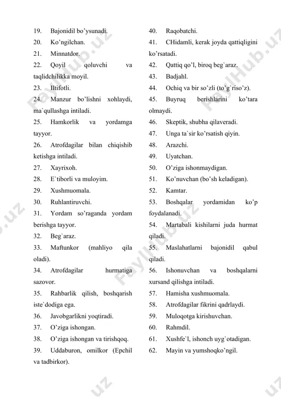 76. ko’pincha g`arazgo’y. 77. alamzada. 78. shikoyatchi. 79. rashkchi. 80. uzoq kek saqlab yuradi. 81. o’zini-o’zi tanqid qilib qiynashga moyil. 82. tortinchoq. 83. tashabbussiz. 84. beozor. 85. mute (erksiz), nomustaqil. 86. bo’ysunishni yoqtiradi. 87. hal qilishni boshqalarga qo’yib beradi. 88. noqulay ahvolga tushib qolishi oson. 89. do’stlari ta`siriga berilishi oson. 90. har kimga ham ishonaveradi. 91. odam tanlamay, hammaga yordam beradi. 92. barchani yoqtiradi. 93. hamma narsani kechiradi. 94. haddan tashqari rahmdil. 95. muruvvatli va kamchiliklarga nisbatan chidamli. 96. barchaga yordam berishga intiladi. 97. muvaffaqiyatga intiluvchan. 98. barchaning qoyil qolishini xohlaydi. 99. boshqalarni ishga soladi. 100. zulmkor. 101. atrofdagilardan o’zini ustun qo’yadi. 102. shuhratparast. 103. xudbin. 104. sovuq, toshbag`ir. 105. zahar, mazax qiluvchi. 106. qahri qattiq, shavqatsiz. 107. tez-tez jahli chiqib turadi. 108. hissiz, loqayd. 109. kek saqlovchi. 110. hamma narsaga qarshi bo’ladi. 111. o’jar. 112. gumonsiraydigan va shubhalanuvchan. 113. tortinchoq. 114. uyatchan. 115. iltifotli. 116. bo’shang (landovur). 117. deyarlihechkimgae`tirozbildirmaydi. …