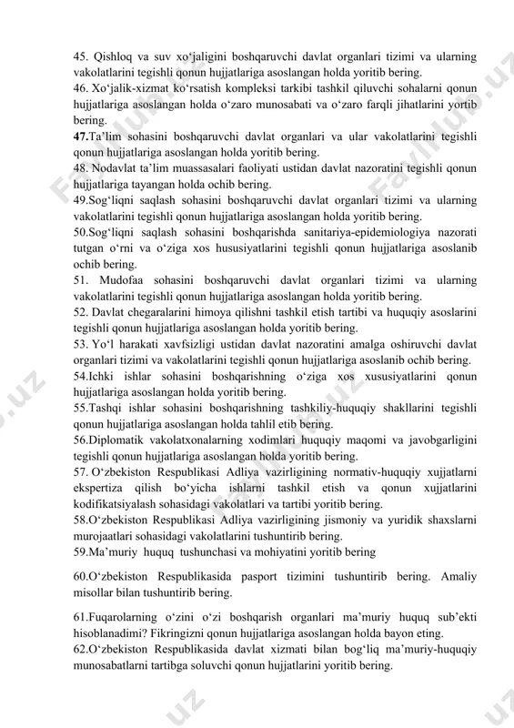 jihatlarini yortib bering. 47.ta’lim sohasini boshqaruvchi davlat organlari va ular vakolatlarini tegishli qonun hujjatlariga asoslangan holda yoritib bering. 48. nodavlat ta’lim muassasalari faoliyati ustidan davlat nazoratini tegishli qonun hujjatlariga tayangan holda ochib bering. 49.sog‘liqni saqlash sohasini boshqaruvchi davlat organlari tizimi va ularning vakolatlarini tegishli qonun hujjatlariga asoslangan holda yoritib bering. 50.sog‘liqni saqlash sohasini boshqarishda sanitariya-epidemiologiya nazorati tutgan o‘rni va o‘ziga xos hususiyatlarini tegishli qonun hujjatlariga asoslanib ochib bering. 51. mudofaa sohasini boshqaruvchi davlat organlari tizimi va ularning vakolatlarini tegishli qonun hujjatlariga asoslangan holda yoritib bering. 52. davlat chegaralarini himoya qilishni tashkil etish tartibi va huquqiy asoslarini tegishli qonun hujjatlariga asoslangan holda yoritib bering. 53. yo‘l harakati xavfsizligi ustidan davlat nazoratini amalga oshiruvchi davlat organlari tizimi va vakolatlarini tegishli qonun hujjatlariga asoslanib ochib bering. 54.ichki ishlar sohasini boshqarishning o‘ziga xos xususiyatlarini qonun hujjatlariga asoslangan holda yoritib bering. 55.tashqi ishlar sohasini boshqarishning tashkiliy-huquqiy shakllarini tegishli qonun hujjatlariga asoslangan holda tahlil etib bering. …