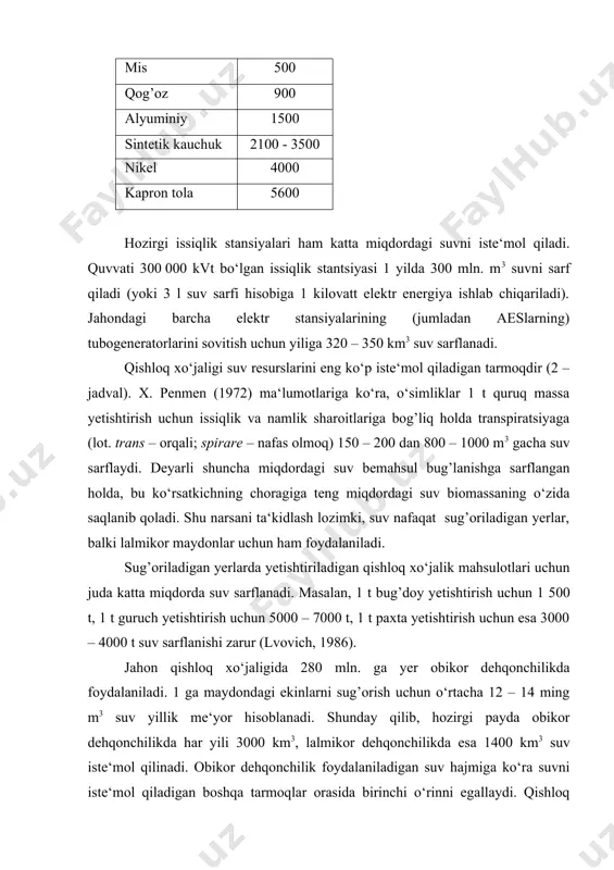 energiya ishlab chiqariladi). jahondagi barcha elektr stansiyalarining (jumladan aeslarning) tubogeneratorlarini sovitish uchun yiliga 320 – 350 km3 suv sarflanadi. qishloq xo‘jaligi suv resurslarini eng ko‘p iste‘mol qiladigan tarmoqdir (2 – jadval). x. penmen (1972) ma‘lumotlariga ko‘ra, o‘simliklar 1 t quruq massa yetishtirish uchun issiqlik va namlik sharoitlariga bog’liq holda transpiratsiyaga (lot. trans – orqali; spirare – nafas olmoq) 150 – 200 dan 800 – 1000 m3 gacha suv sarflaydi. deyarli shuncha miqdordagi suv bemahsul bug’lanishga sarflangan holda, bu ko‘rsatkichning choragiga teng miqdordagi suv biomassaning o‘zida saqlanib qoladi. shu narsani ta‘kidlash lozimki, suv nafaqat sug’oriladigan yerlar, balki lalmikor maydonlar uchun ham foydalaniladi. sug’oriladigan yerlarda yetishtiriladigan qishloq xo‘jalik mahsulotlari uchun juda katta miqdorda suv sarflanadi. masalan, 1 t bug’doy yetishtirish uchun 1 500 t, 1 t guruch yetishtirish uchun 5000 – 7000 t, 1 t paxta yetishtirish uchun esa 3000 – 4000 t suv sarflanishi zarur (lvovich, 1986). jahon qishloq xo‘jaligida 280 …