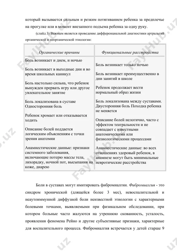 езапного подъема ребенка за одну руку. (слайд 3) важным является проведение дифференциальной диагностики артральгий органической и неорганической этиологии: органические причины функциональные расстройства боль возникает и днем, и ночью боль возникает в выходные дни и во время школьных каникул боль настолько сильна, что ребенок вынужден прервать игру или другое увлекательное занятие боль локализована в суставе односторонняя боль ребенок хромает или отказывается ходить описание болей поддается логическим объяснениям с точки зрения анатомии анамнестические данные: признаки системного заболевания, включающие потерю массы тела, лихорадку, ночной пот, высыпания на коже, диарею боль возникает только ночью боль возникает преимущественно в дни занятий в школе ребенок продолжает вести нормальный образ жизни боль локализована между суставами. двусторонняя боль походка ребенка не меняется описание болей нелогично, часто с эффектом театральности и не совпадает с известными анатомическими или физиологическими процессами анамнестические данные: во всех отношениях здоровый ребенок, в анамнезе могут быть минимальные невротические расстройства боли в суставах могут имитировать фибромиалгии. …