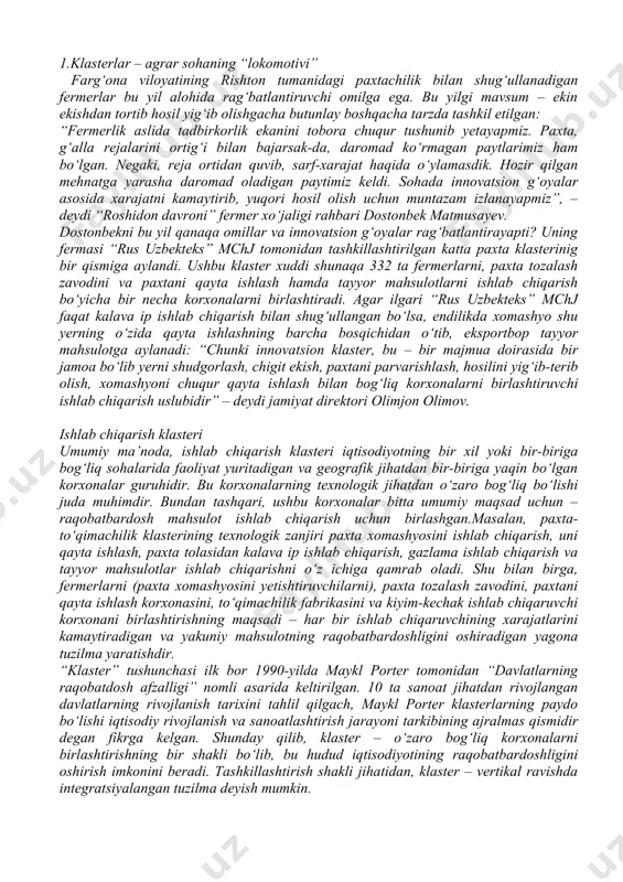 ir-biriga yaqin bo‘lgan korxonalar guruhidir. bu korxonalarning texnologik jihatdan o‘zaro bog‘liq bo‘lishi juda muhimdir. bundan tashqari, ushbu korxonalar bitta umumiy maqsad uchun – raqobatbardosh mahsulot ishlab chiqarish uchun birlashgan.masalan, paxta-to‘qimachilik klasterining texnologik zanjiri paxta xomashyosini ishlab chiqarish, uni qayta ishlash, paxta tolasidan kalava ip ishlab chiqarish, gazlama ishlab chiqarish va tayyor mahsulotlar ishlab chiqarishni o‘z ichiga qamrab oladi. shu bilan birga, fermerlarni (paxta xomashyosini yetishtiruvchilarni), paxta tozalash zavodini, paxtani qayta ishlash korxonasini, to‘qimachilik fabrikasini va kiyim-kechak ishlab chiqaruvchi korxonani birlashtirishning maqsadi – har bir ishlab chiqaruvchining xarajatlarini kamaytiradigan va yakuniy mahsulotning raqobatbardoshligini oshiradigan yagona tuzilma yaratishdir. “klaster” tushunchasi ilk bor 1990-yilda maykl porter tomonidan “davlatlarning raqobatdosh afzalligi” nomli asarida keltirilgan. 10 ta sanoat jihatdan rivojlangan davlatlarning rivojlanish tarixini tahlil qilgach, maykl porter klasterlarning paydo bo‘lishi iqtisodiy rivojlanish va sanoatlashtirish jarayoni tarkibining ajralmas qismidir degan fikrga kelgan. shunday qilib, klaster – o‘zaro bog‘liq korxonalarni birlashtirishning bir shakli bo‘lib, bu hudud iqtisodiyotining …