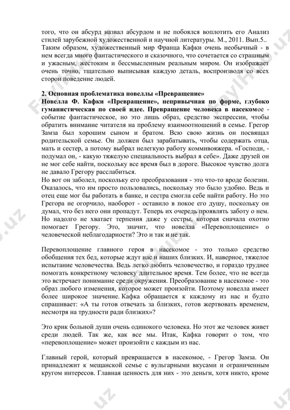 т очень точно, тщательно выписывая каждую деталь, воспроизводя со всех сторон поведение людей. 2. основная проблематика новеллы «превращение» новелла ф. кафки «превращение», непривычная по форме, глубоко гуманистическая по своей идее. превращение человека в насекомое - событие фантастическое, но это лишь образ, средство экспрессии, чтобы обратить внимание читателя на проблему взаимоотношений в семье. грегор замза был хорошим сыном и братом. всю свою жизнь он посвящал родительской семье. он должен был зарабатывать, чтобы содержать отца, мать и сестер, а потому выбрал нелегкую работу коммивояжера. «господи, - подумал он, - какую тяжелую специальность выбрал я себе». даже друзей он не мог себе найти, поскольку все время был в дороге. высокое чувство долга не давало грегору расслабиться. но вот он заболел, поскольку его преобразования - это что-то вроде болезни. оказалось, что им просто пользовались, поскольку это было удобно. ведь и отец еще мог бы работать в банке, и сестра смогла себе найти работу. но …