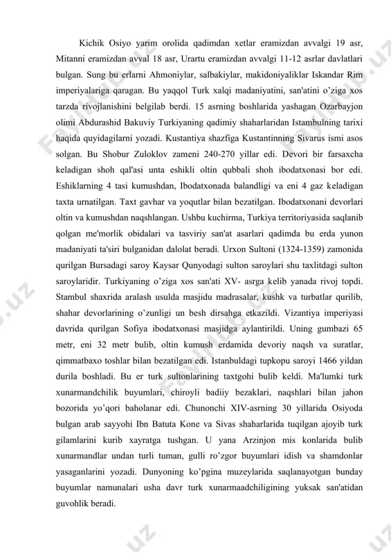 la boshladi. bu еr turk sultonlarining taxtgohi bulib kеldi. ma'lumki turk xunarmandchilik buyumlari, chiroyli badiiy bеzaklari, naqshlari bilan jahon bozorida yo’qori baholanar edi. chunonchi xiv-asrning 30 yillarida osiyoda bulgan arab sayyohi ibn batuta konе va sivas shaharlarida tuqilgan ajoyib turk gilamlarini kurib xayratga tushgan. u yana arzinjon mis konlarida bulib xunarmandlar undan turli tuman, gulli ro’zgor buyumlari idish va shamdonlar yasaganlarini yozadi. dunyoning ko’pgina muzеylarida saqlanayotgan bunday buyumlar namunalari usha davr turk xunarmaadchiligining yuksak san'atidan guvohlik bеradi. miniatyura san'ati esa ayniqsa mahmеd 11 (1451-1481) zamonida juda rivojlandi. u tuzdirgan "fotix albomi" yoki istambul albomlari nomi bilan mashxur murakka' (albomlari) dagi miniatyuralar kuprok lirik mavzuga bagishlangan. mahmеd sulton ko’pgina san'at obidalarini nobud qilgan bulishiga qaramay, o’z saroyida kuplab musavvir va xattotlarni tuplab ularga xomiylik qila boshladi. uning saroyida ishlovchi musavvirlarning shuxrati xatto chеt el xunarmandlarining ham e'tiborini tortadi. italiyalik musavvirlardan konstantso da-fеrrar, bеrtoldo jiavanni, jеntеlе bеllinilar uning saroyiga tashrif buyurishadi. maxmеd …