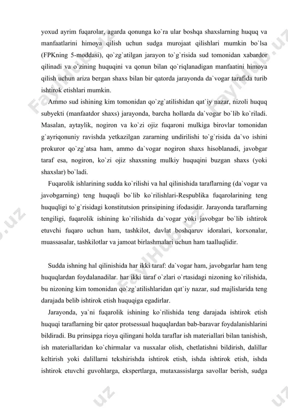 af o`zlari o`rtasidagi nizoning ko`rilishida, bu nizoning kim tomonidan qo`zg`atilishlaridan qat`iy nazar, sud majlislarida teng darajada belib ishtirok etish huquqiga egadirlar. jarayonda, ya`ni fuqarolik ishining ko`rilishida teng darajada ishtirok etish huquqi taraflarning bir qator protsessual huquqlardan bab-baravar foydalanishlarini bildiradi. bu prinsipga rioya qilingani holda taraflar ish materiallari bilan tanishish, ish materiallaridan ko`chirmalar va nusxalar olish, chetlatishni bildirish, dalillar keltirish yoki dalillarni tekshirishda ishtirok etish, ishda ishtirok etish, ishda ishtirok etuvchi guvohlarga, ekspertlarga, mutaxassislarga savollar berish, sudga iltimoslar qilish, og`zaki va yozma bayonotlar berish, ishning sudda ko`rilishi davomida vujudga kelgan barcha masalalar yuzasidan o`z vajlarini keltirish va fikrlarini aytish, ikkinchi tarafning iltimoslariga, ko`rsatgan vajlari va iltimoslariga qarshi e`tirozlar bildirish, sudning hal qiluv qarori va ajrimlari ustidan shikoyatlar berish, hal qiluv qarorining majburiy ravishda ijro etilishini talab qilish sudning hal qiluv qarorlari ijro etilishida sud ijrochisining muayyan harakatlarida qatnashish, shuningdek qonun bilan berilgan boshqa protsessual huquqlardan keng darajada foydalanishga haqli bo`ladilar. nizoli …