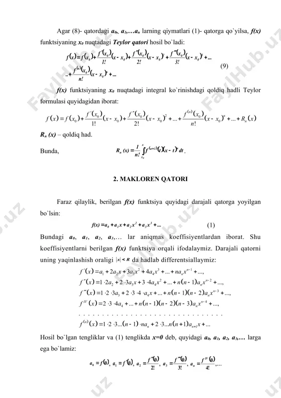 ; r) oraliqda darajali qatorga yoyilgan bo`lsin: f(x)=a0+a1(x-x0)+a2(x-x0)2+…+an(x-x0)n+… (1) (1) qatorning koeffisiyentlari va x0 nuqtadagi hosilalarini f(x) funktsiyaning qiymatlari orqali ifodalaymiz. u holda, qatorning birinchi hadi f(x0) =x0 (2) dan iborat bo`ladi. f(x) funktsiya x0 nuqtada aniqlangan va shu nuqtada istalgan tartibli hosilaga ega ekanligini e`tiborga olib, ni topamiz: f`(x)=a1+2a2(x-x0)+3a3(x-x0)2+…+nan(x-x​0)n-1+… (3) bundan, x = x0 bo`lgan holda f`(x0)=a1 (4) ekanligi ko`rinadi. (3) ning ikkala tomonini differentsiallab, quyidagini hosil qilamiz: (5) x = x0 bo`lganda . (6) yuqoridagi jarayonni davom ettirsak, quyidagilar hosil bo`ladi: (7) (2), (4), (6) va (7) lardan (1)- qator koeffisiyentlarini topamiz: , , ,…, ,… (8) a0​​, a1, a2,… an lar teylor koeffitsiyentlaridan iborat. agar (8)- qatordagi a0​​,, a1,…an larning qiymatlari (1)- qatorga qo`yilsa, f(x) funktsiyaning x0 nuqtadagi teylor qatori hosil bo`ladi: (9) f(x) funktsiyaning x0 nuqtadagi integral ko`rinishdagi qoldiq hadli teylor formulasi quyidagidan iborat: rn (x) – qoldiq had. bunda, . 2. makloren qatori faraz qilaylik, …