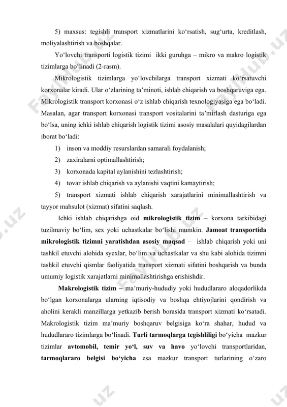 rning iqtisodiy va boshqa ehtiyojlarini qondirish va aholini kerakli manzillarga yetkazib berish borasida transport xizmati ko‘rsatadi. makrologistik tizim maʼmuriy boshqaruv belgisiga ko‘ra shahar, hudud va hududlararo tizimlarga bo‘linadi. turli tarmoqlarga tegishliligi bo‘yicha mazkur tizimlar avtomobil, temir yo‘l, suv va havo yo‘lovchi transportlaridan, tarmoqlararo belgisi bo‘yicha esa mazkur transport turlarining o‘zaro muvofiqlashgan holda faoliyat ko‘rsatuvchi umumlashgan transport tizimidan iborat bo‘ladi. makrologistik va mikrologistik yo‘lovchi transporti tizimlari maqsadlari o‘zaro farqlidir. masalan, transport korxonasi faoliyati maqsadlari sifatida logistik xarajatlarni kamaytirish, eng yuqori foydaga erishish, eng samarali tashish yo‘nalishlariga, yaʼni yo‘lovchi transporti vositasi sig‘imini eng yuqori darajada to‘ldirish, yo‘nalishda transport xizmati ko‘rsatishni yo‘lga qo‘yish, yo‘lovchilarning tashish xizmatiga bo‘lgan ehtiyojini to‘laqonli va sifatli qondirish kabi mezonlarni keltirish mumkin. микрологистик тизимлар корхона корхонанинг ички бошқаруви таъминот ишлаб чиқариш сотиш логистик тизимлар объектн миқёси бўйича макрологистик тизимлар ишлаб чиқарувчилар тармоғи мамлакат бошқаруви транспорт хизматини сотиш тармоқ белгиси бўйича ташкилий-бошқарув белгиси бўйича маъмурий бошқарув белгиси бўйича шаҳар ҳудуд …