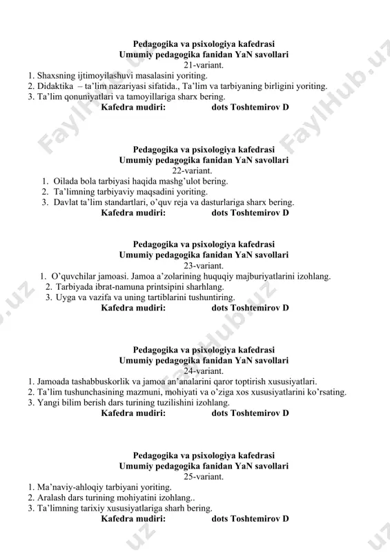 ko’rishi va unga qo’yiladigan talablar. 3. umumiy o’rta va o’rta maxsus ta’lim mazmunini tushuntiring. kafedra mudiri: dots toshtemirov d pedagogika va psixologiya kafedrasi umumiy pedagogika fanidan yan savollari 27-variant. 1. tarbiyaning qonuniyatlari va qonunlarini tushuntiring. 2. tarbiya va ta’limning birligi printsipini tushuntiring. 3. ta’limning mazmunini belgilovchime’yoriy hujjatlarga sharh bering. kafedra mudiri: dots toshtemirov d pedagogika va psixologiya kafedrasi umumiy pedagogika fanidan yan savollari 28-variant. 2. tarbiyani maqsadga qaratilgan bo’lishi printsipini izohlang. 2. dars tahlili va uning metodikasini yoriting. 2. materialni og’zaki bayon qilish metodiga izoh bering. kafedra mudiri: dots toshtemirov d pedagogika va psixologiya kafedrasi umumiy pedagogika fanidan yan savollari 29-variant. 1. nafosat (estetik) tarbiyasini tushuntiring. 2. ta’lim metodlarini tanlash qanday mezonlari asosida aniqlananishini ko’rsating. 3.korrektsion pedagogika haqida tushuncha. kafedra mudiri: dots toshtemirov d pedagogika va psixologiya kafedrasi umumiy pedagogika fanidan yan savollari 30-variant. 1. ta’limda o’quvchilarning yosh va o’ziga xos xususiyatlarini hisobga olish printsipini yoriting. 2. ta’limni yo’lga qo’yishning …